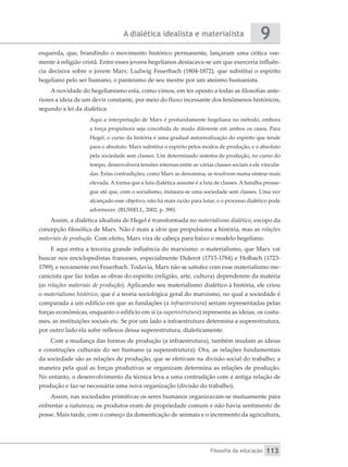 A dialética idealista e materialista
Filosofia da educação
9
113
esquerda, que, brandindo o movimento histórico permanente, lançaram uma crítica vee-
mente à religião cristã. Entre esses jovens hegelianos destacava-se um que exerceria influên-
cia decisiva sobre o jovem Marx: Ludwig Feuerbach (1804-1872), que substitui o espírito
hegeliano pelo ser humano, o panteísmo de seu mestre por um ateísmo humanista.
A novidade do hegelianismo está, como vimos, em ter oposto a todas as filosofias ante-
riores a ideia de um devir constante, por meio do fluxo incessante dos fenômenos históricos,
segundo a lei da dialética:
Aqui a interpretação de Marx é profundamente hegeliana no método, embora
a força propulsora seja concebida de modo diferente em ambos os casos. Para
Hegel, o curso da história é uma gradual autorrealização do espírito que tende
para o absoluto. Marx substitui o espírito pelos modos de produção, e o absoluto
pela sociedade sem classes. Um determinado sistema de produção, no curso do
tempo, desenvolverá tensões internas entre as várias classes sociais a ele vincula-
das. Estas contradições, como Marx as denomina, se resolvem numa síntese mais
elevada. A forma que a luta dialética assume é a luta de classes. A batalha prosse-
gue até que, com o socialismo, instaura-se uma sociedade sem classes. Uma vez
alcançado esse objetivo, não há mais razão para lutar, e o processo dialético pode
adormecer. (RUSSELL, 2002, p. 390)
Assim, a dialética idealista de Hegel é transformada no materialismo dialético, escopo da
concepção filosófica de Marx. Não é mais a ideia que propulsiona a história, mas as relações
materiais de produção. Com efeito, Marx vira de cabeça para baixo o modelo hegeliano.
E aqui entra a terceira grande influência do marxismo: o materialismo, que Marx vai
buscar nos enciclopedistas franceses, especialmente Diderot (1713-1784) e Holbach (1723-
1789), e novamente em Feuerbach. Todavia, Marx não se satisfez com esse materialismo me-
canicista que faz todas as obras do espírito (religião, arte, cultura) dependerem da matéria
(as relações materiais de produção). Aplicando seu materialismo dialético à história, ele criou
o materialismo histórico, que é a teoria sociológica geral do marxismo, no qual a sociedade é
comparada a um edifício em que as fundações (a infraestrutura) seriam representadas pelas
forças econômicas, enquanto o edifício em si (a superestrutura) representa as ideias, os costu-
mes, as instituições sociais etc. Se por um lado a infraestrutura determina a superestrutura,
por outro lado ela sofre reflexos dessa superestrutura, dialeticamente.
Com a mudança das formas de produção (a infraestrutura), também mudam as ideias
e construções culturais do ser humano (a superestrutura). Ora, as relações fundamentais
da sociedade são as relações de produção, que se efetivam na divisão social do trabalho; a
maneira pela qual as forças produtivas se organizam determina as relações de produção.
No entanto, o desenvolvimento da técnica leva a uma contradição com a antiga relação de
produção e faz-se necessária uma nova organização (divisão do trabalho).
Assim, nas sociedades primitivas os seres humanos organizavam-se mutuamente para
enfrentar a natureza; os produtos eram de propriedade comum e não havia sentimento de
posse. Mais tarde, com o começo da domesticação de animais e o incremento da agricultura,
 
