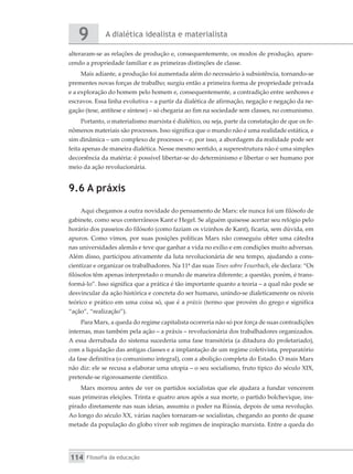 A dialética idealista e materialista
9
Filosofia da educação
114
alteraram-se as relações de produção e, consequentemente, os modos de produção, apare-
cendo a propriedade familiar e as primeiras distinções de classe.
Mais adiante, a produção foi aumentada além do necessário à subsistência, tornando-se
prementes novas forças de trabalho; surgiu então a primeira forma de propriedade privada
e a exploração do homem pelo homem e, consequentemente, a contradição entre senhores e
escravos. Essa linha evolutiva – a partir da dialética de afirmação, negação e negação da ne-
gação (tese, antítese e síntese) – só chegaria ao fim na sociedade sem classes, no comunismo.
Portanto, o materialismo marxista é dialético, ou seja, parte da constatação de que os fe-
nômenos materiais são processos. Isso significa que o mundo não é uma realidade estática, e
sim dinâmica – um complexo de processos – e, por isso, a abordagem da realidade pode ser
feita apenas de maneira dialética. Nesse mesmo sentido, a superestrutura não é uma simples
decorrência da matéria: é possível libertar-se do determinismo e libertar o ser humano por
meio da ação revolucionária.
9.6 A práxis
Aqui chegamos a outra novidade do pensamento de Marx: ele nunca foi um filósofo de
gabinete, como seus conterrâneos Kant e Hegel. Se alguém quisesse acertar seu relógio pelo
horário dos passeios do filósofo (como faziam os vizinhos de Kant), ficaria, sem dúvida, em
apuros. Como vimos, por suas posições políticas Marx não conseguiu obter uma cátedra
nas universidades alemãs e teve que ganhar a vida no exílio e em condições muito adversas.
Além disso, participou ativamente da luta revolucionária de seu tempo, ajudando a cons-
cientizar e organizar os trabalhadores. Na 11ª das suas Teses sobre Feuerbach, ele declara: “Os
filósofos têm apenas interpretado o mundo de maneira diferente; a questão, porém, é trans-
formá-lo”. Isso significa que a prática é tão importante quanto a teoria – a qual não pode se
desvincular da ação histórica e concreta do ser humano, unindo-se dialeticamente os níveis
teórico e prático em uma coisa só, que é a práxis (termo que provém do grego e significa
“ação”, “realização”).
Para Marx, a queda do regime capitalista ocorreria não só por força de suas contradições
internas, mas também pela ação – a práxis – revolucionária dos trabalhadores organizados.
A essa derrubada do sistema sucederia uma fase transitória (a ditadura do proletariado),
com a liquidação das antigas classes e a implantação de um regime coletivista, preparatório
da fase definitiva (o comunismo integral), com a abolição completa do Estado. O mais Marx
não diz: ele se recusa a elaborar uma utopia – o seu socialismo, fruto típico do século XIX,
pretende-se rigorosamente científico.
Marx morreu antes de ver os partidos socialistas que ele ajudara a fundar vencerem
suas primeiras eleições. Trinta e quatro anos após a sua morte, o partido bolchevique, ins-
pirado diretamente nas suas ideias, assumiu o poder na Rússia, depois de uma revolução.
Ao longo do século XX, várias nações tornaram-se socialistas, chegando ao ponto de quase
metade da população do globo viver sob regimes de inspiração marxista. Entre a queda do
 