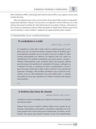A dialética idealista e materialista
Filosofia da educação
9
115
Muro de Berlim (1989) e a dissolução da União Soviética (1991), esses regimes caíram como
castelos de cartas.
Mas uma pergunta que se fez e se faz é sobre até que ponto Marx pode ser responsabi-
lizado pelas diferentes “leituras” de sua obra (e os respectivos efeitos colaterais) ou se tais
práticas não seriam resultado de visões distorcidas de suas ideias. Todavia, a discussão so-
bre o futuro do capitalismo continua e Marx não pode ser alijado desse debate, já que ele foi
um dos melhores – senão o melhor – intépretes do regime fundado sobre o capital.
Ampliando seus conhecimentos
O verdadeiro é o todo
(HEGEL, 1964, p. 233-234)
O verdadeiro é o todo. Mas o todo é tão-só a essência que não se com-
pleta senão por seu desenvolvimento. É preciso dizer do absoluto que é
essencialmente resultado, que só no final é o que em verdade é; e nisso
consiste precisamente sua natureza, ser alguma coisa real, sujeito ou
mesmificação. Por bastante contraditório que possa parecer conceber o
absoluto essencialmente como resultado, basta uma pequena reflexão
para desvanecer esta aparência de contradição. O começo, o princípio, ou
o absoluto, tal como se manifesta do início e imediatamente, é tão-só o
geral. Do mesmo modo que eu digo “todos os animais”, não equivale esta
expressão à Zoologia, assim também percebemos que as palavras divino,
absoluto, eterno etc. não manifestam o que está contido nelas – e somente
estas palavras são as que exprimem em verdade a intuição como alguma
coisa imediata.
[...]
A história das lutas de classes
(MARX; ENGELS, 2006, p. 84-87)
A história de todas as sociedades que existiram até hoje tem sido a história
das lutas de classes.
Homem livre e escravo, patrício e plebeu, barão e servo, mestre de cor-
poração e companheiro, numa palavra, opressores e oprimidos, em cons-
tante oposição, têm vivido numa guerra ininterrupta, ora aberta, ora dis-
farçada: uma guerra que sempre terminou ou por uma transformação
 