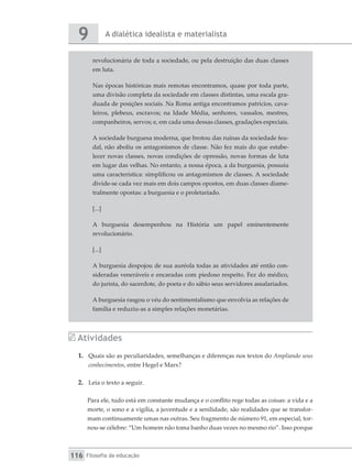 A dialética idealista e materialista
9
Filosofia da educação
116
revolucionária de toda a sociedade, ou pela destruição das duas classes
em luta.
Nas épocas históricas mais remotas encontramos, quase por toda parte,
uma divisão completa da sociedade em classes distintas, uma escala gra-
duada de posições sociais. Na Roma antiga encontramos patrícios, cava-
leiros, plebeus, escravos; na Idade Média, senhores, vassalos, mestres,
companheiros, servos; e, em cada uma dessas classes, gradações especiais.
A sociedade burguesa moderna, que brotou das ruínas da sociedade feu-
dal, não aboliu os antagonismos de classe. Não fez mais do que estabe-
lecer novas classes, novas condições de opressão, novas formas de luta
em lugar das velhas. No entanto, a nossa época, a da burguesia, possuiu
uma característica: simplificou os antagonismos de classes. A sociedade
divide-se cada vez mais em dois campos opostos, em duas classes diame-
tralmente opostas: a burguesia e o proletariado.
[...]
A burguesia desempenhou na História um papel eminentemente
revolucionário.
[...]
A burguesia despojou de sua auréola todas as atividades até então con-
sideradas veneráveis e encaradas com piedoso respeito. Fez do médico,
do jurista, do sacerdote, do poeta e do sábio seus servidores assalariados.
A burguesia rasgou o véu do sentimentalismo que envolvia as relações de
família e reduziu-as a simples relações monetárias.
Atividades
1.	 Quais são as peculiaridades, semelhanças e diferenças nos textos do Ampliando seus
conhecimentos, entre Hegel e Marx?
2.	 Leia o texto a seguir.
Para ele, tudo está em constante mudança e o conflito rege todas as coisas: a vida e a
morte, o sono e a vigília, a juventude e a senilidade, são realidades que se transfor-
mam continuamente umas nas outras. Seu fragmento de número 91, em especial, tor-
nou-se célebre: “Um homem não toma banho duas vezes no mesmo rio”. Isso porque
 