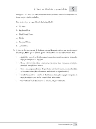 A dialética idealista e materialista
Filosofia da educação
9
117
da segunda vez ele já não será o mesmo homem de antes e nem estará no mesmo rio,
já que ambos estarão mudados.
Esse texto refere-se a que filósofo da Antiguidade?
a.	 Sócrates.
b.	 Zenão de Eleia.
c.	 Heráclito de Éfeso.
d.	 Platão.
e.	 Tales de Mileto.
f.	 Aristóteles.
3.	 A respeito da compreensão de dialética, assinale H nas alternativas que se referem ape-
nas a Hegel, M nas que se referem apenas a Marx e HM nas que se referem aos dois.
(
( 	 A dialética compõe-se de três etapas: tese, antítese e síntese, ou seja, afirmação,
negação e negação da negação.
(
( 	 O que está no início não é a natureza, mas sim a ideia pura, que constitui o
princípio inteligível do mundo.
(
( 	 Com a mudança das formas de produção (a infraestrutura), mudam também
as ideias e construções culturais do ser humano (a superestrutura).
(
( 	 Essa linha evolutiva – a partir da dialética de afirmação, negação e negação da
negação – só chegaria ao fim na sociedade sem classes.
(
( 	 O espírito absoluto desenvolve-se em arte, religião e filosofia.
 