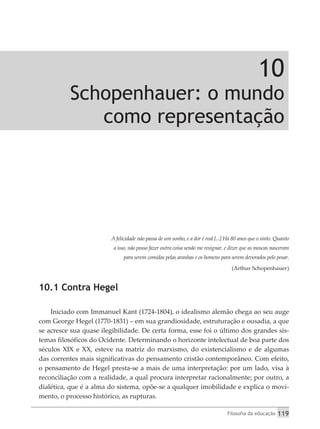 Filosofia da educação 119
10
Schopenhauer: o mundo
como representação
A felicidade não passa de um sonho, e a dor é real [...] Há 80 anos que o sinto. Quanto
a isso, não posso fazer outra coisa senão me resignar, e dizer que as moscas nasceram
para serem comidas pelas aranhas e os homens para serem devorados pelo pesar.
(Arthur Schopenhauer)
10.1 Contra Hegel
Iniciado com Immanuel Kant (1724-1804), o idealismo alemão chega ao seu auge
com George Hegel (1770-1831) – em sua grandiosidade, estruturação e ousadia, a que
se acresce sua quase ilegibilidade. De certa forma, esse foi o último dos grandes sis-
temas filosóficos do Ocidente. Determinando o horizonte intelectual de boa parte dos
séculos XIX e XX, esteve na matriz do marxismo, do existencialismo e de algumas
das correntes mais significativas do pensamento cristão contemporâneo. Com efeito,
o pensamento de Hegel presta-se a mais de uma interpretação: por um lado, visa à
reconciliação com a realidade, a qual procura interpretar racionalmente; por outro, a
dialética, que é a alma do sistema, opõe-se a qualquer imobilidade e explica o movi-
mento, o processo histórico, as rupturas.
 