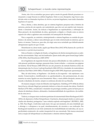 Schopenhauer: o mundo como representação
10
Filosofia da educação
120
Assim, não é de se estranhar que pouco após a morte do grande filósofo prussiano co-
meçassem a surgir fissuras no edifício hegeliano. Entre os seus discípulos, logo houve uma
divisão entre os chamados hegelianos de direita e os jovens hegelianos, mais tarde chamados
hegelianos de esquerda.
Para a direita, a ideia absoluta, que no sistema hegeliano perpassa toda a história do
universo, precisa de um suporte, um sustentáculo, que deve ser um espírito real, transcen-
dente e consciente. Assim, ela reduzia o hegelianismo ao espiritualismo, à afirmação do
Deus pessoal e da imortalidade da alma, apontando a religião e o Estado como os únicos
capazes de voltar a aglutinar uma sociedade civil ameaçada de dissolução.
Para a esquerda, ao contrário, reinterpretando o sistema hegeliano no sentido do pan-
teísmo e do ateísmo, a ideia é uma abstração que só existe exteriorizada na natureza, que se
basta a si mesma. Tratava-se, para eles, de erigir uma nova sociedade que definitivamente
ultrapassasse aquela em que viviam.
Desenharam-se, desse modo, aquilo que Moses Hess (1812-1874) chamou de o partido do
movimento e o partido da permanência.
Fiéis ao Estado e à religião do Estado, os hegelianos de direita monopolizaram as cadei-
ras das universidades. Hoje, mal são lembrados. Quem ainda sabe quem foram Jorge Gabler
(1786-1853) e Karl Rosenkranz (1805-1879)?
Já os hegelianos de esquerda tiveram não poucas dificuldades na vida acadêmica e na
vida pessoal: perderam emprego, passaram fome, foram exilados – e entraram nas páginas
da história. David Strauss (1808-1874) foi um dos pioneiros do método histórico-crítico de
interpretação das Escrituras; Ludwig Feuerbach (1804-1872) foi o fundador do materialismo
moderno; Karl Marx (1818-1883) e Friedrich Engels (1820-1895) dispensam apresentações.
Mas, de toda forma, os hegelianos – de direita ou de esquerda – não rejeitaram o seu
mestre. Conservando-o, imobilizando-o ou aprofundando-o, eles permaneceram, de uma
maneira ou outra, ligados aos seus lineamentos. Marx, o mais célebre discípulo, mesmo cri-
ticando o idealismo do mestre, sempre se confessou devedor de sua filosofia.
Os maiores ataques viriam de filósofos não hegelianos. Schelling (1775-1854) da última
fase já havia criticado Hegel por pretender deduzir os fatos do mundo das ideias. Friedrich
Herbart (1776-1841), considerado o fundador da psicologia científica, parte de Kant para se
afastar do idealismo clássico, afirmando a fundamentabilidade da experiência e da realida-
de da coisa em si.
Todavia, os ataques mais virulentos partiriam do atormentado Sören Kierkegaard (1813-
1855) e do depressivo Arthur Schopenhauer. O primeiro, dinamarquês (todos os outros aqui
citados são alemães), protagoniza “uma violenta explosão anti-hegeliana” (RUSSELL, 2002,
p. 365). Para Hegel, o indivíduo nada mais é do que um momento, de uma totalidade que
o abrange e o ultrapassa e na qual, simultaneamente, ele encontra a sua realização. Em
Kierkegaard manifesta-se um forte sentimento de irredutibilidade do indivíduo, de sua es-
pecificidade existencial e do caráter insuperável de sua concretude. Não menos emocional
seria a reação de Schopenhauer ao altissonante e otimista sistema hegeliano.
 