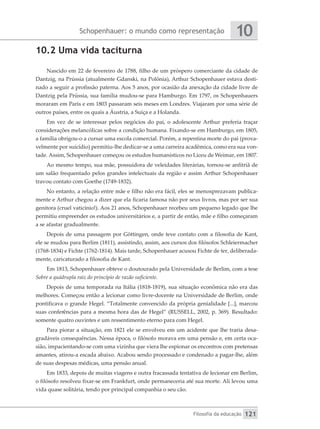 Schopenhauer: o mundo como representação
Filosofia da educação
10
121
10.2 Uma vida taciturna
Nascido em 22 de fevereiro de 1788, filho de um próspero comerciante da cidade de
Dantzig, na Prússia (atualmente Gdanski, na Polônia), Arthur Schopenhauer estava desti-
nado a seguir a profissão paterna. Aos 5 anos, por ocasião da anexação da cidade livre de
Dantzig pela Prússia, sua família mudou-se para Hamburgo. Em 1797, os Schopenhauers
moraram em Paris e em 1803 passaram seis meses em Londres. Viajaram por uma série de
outros países, entre os quais a Áustria, a Suíça e a Holanda.
Em vez de se interessar pelos negócios do pai, o adolescente Arthur preferia traçar
considerações melancólicas sobre a condição humana. Fixando-se em Hamburgo, em 1805,
a família obrigou-o a cursar uma escola comercial. Porém, a repentina morte do pai (prova-
velmente por suicídio) permitiu-lhe dedicar-se a uma carreira acadêmica, como era sua von-
tade. Assim, Schopenhauer começou os estudos humanísticos no Liceu de Weimar, em 1807.
Ao mesmo tempo, sua mãe, possuidora de veleidades literárias, tornou-se anfitriã de
um salão frequentado pelos grandes intelectuais da região e assim Arthur Schopenhauer
travou contato com Goethe (1749-1832).
No entanto, a relação entre mãe e filho não era fácil, eles se menosprezavam publica-
mente e Arthur chegou a dizer que ela ficaria famosa não por seus livros, mas por ser sua
genitora (cruel vaticínio!). Aos 21 anos, Schopenhauer recebeu um pequeno legado que lhe
permitiu empreender os estudos universitários e, a partir de então, mãe e filho começaram
a se afastar gradualmente.
Depois de uma passagem por Göttingen, onde teve contato com a filosofia de Kant,
ele se mudou para Berlim (1811), assistindo, assim, aos cursos dos filósofos Schleiermacher
(1768-1834) e Fichte (1762-1814). Mais tarde, Schopenhauer acusou Fichte de ter, deliberada-
mente, caricaturado a filosofia de Kant.
Em 1813, Schopenhauer obteve o doutourado pela Universidade de Berlim, com a tese
Sobre a quádrupla raiz do princípio de razão suficiente.
Depois de uma temporada na Itália (1818-1819), sua situação econômica não era das
melhores. Começou então a lecionar como livre-docente na Universidade de Berlim, onde
pontificava o grande Hegel. “Totalmente convencido da própria genialidade [...], marcou
suas conferências para a mesma hora das de Hegel” (RUSSELL, 2002, p. 369). Resultado:
somente quatro ouvintes e um ressentimento eterno para com Hegel.
Para piorar a situação, em 1821 ele se envolveu em um acidente que lhe traria desa-
gradáveis consequências. Nessa época, o filósofo morava em uma pensão e, em certa oca-
sião, impacientando-se com uma vizinha que viera lhe espionar os encontros com pretensas
amantes, atirou-a escada abaixo. Acabou sendo processado e condenado a pagar-lhe, além
de suas despesas médicas, uma pensão anual.
Em 1833, depois de muitas viagens e outra fracassada tentativa de lecionar em Berlim,
o filósofo resolveu fixar-se em Frankfurt, onde permaneceria até sua morte. Ali levou uma
vida quase solitária, tendo por principal companhia o seu cão.
 