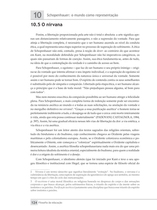 Schopenhauer: o mundo como representação
10
Filosofia da educação
124
10.5 O nirvana
Porém, a libertação proporcionada pela arte não é total e absoluta: a arte significa ape-
nas um distanciamento relativamente passageiro, e não a supressão da vontade. Para que
atinja a libertação completa, é necessário que o ser humano ascenda ao nível da conduta
ética, a qual representa uma etapa superior no processo de superação do sofrimento. A ética
de Schopenhauer não está, contudo, presa à noção de dever: ao contrário do que acontece
em Kant, na moralidade defendida por Schopenhauer não há imperativos categóricos, os
quais não passariam de formas de coerção. Assim, sua ética fundamenta-se, antes de tudo,
na ideia de que a contemplação da verdade é o caminho de acesso ao bem.
Para Schopenhauer, o egoísmo – que faz do ser humano o seu próprio inimigo – origi-
na-se da vontade que intenta afirmar o seu ímpeto individual, e a superação do egoísmo só
é possível por meio do conhecimento da natureza única e universal da vontade. Somente
assim o ser humano pode se tornar bom. O espírito de contenda contra os seus semelhantes
é substituído pelo de simpatia e compaixão. Libertado pela etapa ética, o ser humano alcan-
ça o princípio que é a base de toda moral: “Não prejudiques pessoa alguma, sê bom para
com todos”.
Mas nem mesmo essa ética da compaixão possibilita ao ser humano atingir a felicidade
plena. Para Schopenhauer, a mais completa forma de redenção somente pode ser encontra-
da na renúncia ascética ao mundo e a todas as suas solicitações, na anulação da vontade e
no mergulho definitivo no nirvana2
: “Graças a essa purificação ascética3
o homem torna-se
perfeitamente indiferente a tudo, e desapega-se de tudo que o cerca: está morto inteiramente
à vida, ainda que esta possa continuar materialmente” (PADOVANI; CASTAGNOLA, 1984,
p. 397). Assim, há uma gradual eficácia nessas três vias de libertação da dor: a via estética, a
via ética e a via ascética.
Schopenhauer foi um leitor atento dos textos sagrados das religiões orientais, sobre-
tudo do hinduísmo e do budismo, cujo conhecimento chegava ao Ocidente pelas viagens
marítimas e pelo colonialismo europeu. Assim, se o Ocidente colonizava econômica e po-
liticamente o Oriente, este começava a “colonizar” espiritualmente o Ocidente capitalista e
desencantado. Assim, a ascética filosofia schopenhaueriana nada mais era do que uma pri-
meira leitura idealista da mística oriental, especialmente do budismo, para quem a realidade
é dor e a origem do sofrimento é o desejo.
Com Schopenhauer, o idealismo alemão (que foi iniciado por Kant e teve o seu apo-
geu filosófico e institucional com Hegel, que se tornou uma espécie de filósofo oficial do
2 	 Nirvana é um termo sânscrito que significa literalmente “extinção”. No budismo, o nirvana é a
culminância da libertação, uma espécie de superação da ignorância e do apego aos sentidos, ao mesmo
tempo em que é o fim do ciclo das reencarnações.
3 	 O ascetismo é uma moral filosófica ou religiosa baseada no desprezo do corpo e das sensações
corporais e que busca alcançar, pelos sofrimentos físicos, o triunfo do espírito e da mente sobre os
instintos e as paixões. Purificação ascética é justamente uma disciplina que busca esse triunfo do espírito
sobre instintos e paixões.
 