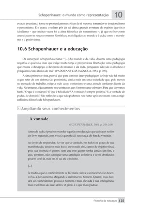 Schopenhauer: o mundo como representação
Filosofia da educação
10
125
estado prussiano) torna-se profundamente crítico de si mesmo, tornando-se irracionalismo
e pessimismo. É o ocaso, o solene pôr do sol dessa grande aventura do espírito que foi o
idealismo – que muitas vezes foi a alma filosófica do romantismo –, já que no horizonte
anunciavam-se novas correntes filosóficas, mais ligadas ao mundo e à ação, como o marxis-
mo e o positivismo.
10.6 Schopenhauer e a educação
Da concepção schopenhaueriana: “[...] do mundo e da vida, decorre uma pedagogia
negativa e quietista, mas que exige muita força e proporciona libertação: uma pedagogia
que ensina o desapego, o desprezo do mundo e da vida, porquanto não são o absoluto e
porquanto estão cheios de mal” (PADOVANI; CASTAGNOLA, 1984, p. 397).
A uma primeira vista, parece que para o nosso fazer pedagógico de hoje não há muito
o que reter de um sistema tão pessimista, ainda mais em uma sociedade que, pelo menos
no mercado de trabalho, exige a todo custo o otimismo e uma atitude confiante diante da
vida. No entanto, é justamente esse contraste que é interessante oferecer. Para que corremos
tanto? O que é o sucesso? O que é felicidade? A vontade é sempre positiva? E a vontade de
poder, de domínio? São reflexões a que não podemos nos furtar após o contato com a origi-
nalíssima filosofia de Schopenhauer.
Ampliando seus conhecimentos
A vontade
(SCHOPENHAUER, 1964, p. 246-248)
Antes de tudo, é preciso recordar aquela consideração que coloquei no fim
do livro segundo, com vista à questão ali suscitada, do fim da vontade.
Ao invés de responder, fiz ver que a vontade, em todos os graus de sua
manifestação, desde o mais baixo até o mais alto, carece de objetivo final,
pois sua essência é querer, sem que este querer tenha jamais um fim, e
que, portanto, não consegue uma satisfação definitiva e só os obstáculos
podem detê-la, mas em si vai até o infinito.
[...]
À medida que o conhecimento se faz mais claro e a consciência se desen-
volve, a dor aumenta, chegando a culminar no homem. Quanto mais luci-
dez de conhecimento possui o homem e mais elevada é sua inteligência,
mais violentas são suas dores. O gênio é o que mais padece.
 