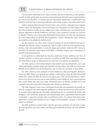 O positivismo e o desenvolvimento da ciência
11
Filosofia da educação
128
O positivismo subdividiu-se em várias correntes, não raro conflitantes, e cedo espalhou-
-se pelo mundo, granjeando um sucesso e uma penetração até então nunca experimentados
por uma escola filosófica. E é forçoso que nos reportemos àquele que é considerado o seu
fundador, pois até hoje o nome do positivismo, para o bem ou para o mal, está atrelado a ele.
Isidore Auguste Marie François Xavier Comte, que se tornou conhecido como Auguste
Comte, nasceu em Montpellier, no sul da França, em 19 de janeiro de 1798. Depois de rea-
lizar seus primeiros estudos em sua cidade natal, onde se destacou por uma memória pro-
digiosa, ingressou na Escola Politécnica, em Paris, como o primeiro colocado no concurso
vestibular. Todavia, com o temporário fechamento dessa escola, em 1816, em consequência
da onda conservadora do período pós-napoleônico, voltou a Montpellier para continuar
seus estudos na faculdade de medicina local.
No ano seguinte, de volta a Paris, Comte foi expulso da Escola Politécnica por ter en-
cabeçado um protesto contra um professor. Passou então a sobreviver de pequenos expe-
dientes, como aulas particulares e escrita de artigos para jornais. Ainda em 1817, tornou-se
secretário do pensador Saint-Simon (1760-1825), o socialista utópico que o introduziu no
mundo intelectual parisiense.
Já mergulhado na elaboração da doutrina positivista, Comte publicou seu Plano de
trabalhos científicos necessários para reorganizar a sociedade em 1822. Dois anos depois, rompeu
com Saint-Simon, já que as doutrinas de um e de outro se revelaram incompatíveis.
Em 1825, casou-se com Caroline Massin e mais tarde foi por ela abandonado, com o que
sofreu perturbações mentais, tendo sido internado em uma clínica. Em 1830, deu início à pu-
blicação de seu célebre Curso de filosofia positiva, que só viria a ser concluído 12 anos depois.
Em 1832, retornou como professor à Escola Politécnica, dela se desligando definitiva-
mente em 1844. Passou a ser ajudado por amigos e admiradores, entre eles John Stuart Mill
(1806-1873). Ainda em 1844, divorciou-se da esposa que só lhe causara sofrimentos e trans-
tornos e envolveu-se em um caso de amor platônico com Clotilde de Vaux, que perduraria
até a morte desta, dois anos mais tarde. Verdadeira musa do filósofo, Clotilde viria a ser
venerada como uma santa pelos discípulos mais ortodoxos do mestre.
Em 1848, Auguste Comte criou a Sociedade Positivista, que granjearia um grande nú-
mero de discípulos. Nos anos seguintes, publicou os volumes do Sistema de política positivis-
ta, no qual extraiu algumas das principais consequências de sua concepção de mundo não
teológica e não metafísica, propondo uma interpretação pura e plenamente humana para
a sociedade e sugerindo soluções para os problemas sociais. No volume final dessa obra,
apresentou as principais intuições de sua “religião da humanidade”, em que os sacerdotes
seriam os cientistas.
Em 1856, publicou o estudo Síntese subjetiva, que seria o primeiro de uma série a tratar
de várias questões, mas veio a falecer em Paris, provavelmente de câncer, em 5 de setembro
de 1857.
 