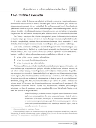 O positivismo e o desenvolvimento da ciência
Filosofia da educação
11
129
11.2 História e evolução
O projeto inicial de Comte era substituir a filosofia – com seus conceitos abstratos e
muitas vezes desvinculados do mundo concreto – pela ciência, ou melhor, pelo sistema hie-
rárquico das ciências cujo objeto é a totalidade dos fenômenos empíricos. À filosofia caberia
apenas uma sistematização das ciências, servindo-se para tanto do método positivo, isto é, o
método científico extraído das ciências experimentais. Assim, não havia interesse pelas cau-
sas primeiras dos fenômenos, mas apenas pelas relações causais ou de similitude entre eles.
Em Comte, a hierarquia das ciências corresponde à ordem de formação histórica delas,
ao mesmo tempo que passa de um nível de maior abstração e menor complexidade a outro
de maior complexidade e menor abstração, em uma linha que vai da matemática (a mais
abstrata) até a sociologia1
(a mais concreta), passando pela física, a química e a biologia.
Com efeito, assim como em Hegel, a filosofia de Auguste Comte é enformada pela ideia
de uma linha evolutiva da história, possivelmente absorvida de Giambattista Vico2
, cuja
obra ele conhecia. Para Vico, filósofo italiano que construiu a primeira filosofia da história, a
história é regida por leis, sendo sujeita a um eterno ciclo de repetição de três fases:
1.	 a fase mítica, em que prevalece a força física;
2.	 a fase heroica, de domínio da aristocracia;
3.	 a fase humana, em que reina o direito.
Assim, para Comte, a evolução social da humanidade estaria igualmente sujeita a leis
naturais fixas, que independem de qualquer intervenção da vontade humana, partindo de
um estado teológico inicial, passando por um estado metafísico intermediário e chegando a
um estado positivo, termo feliz da evolução histórica. Segundo um filósofo contemporâneo,
“neste aspecto, Vico foi mais realista e reconheceu que a sociedade pode retroceder, e efe-
tivamente retrocede, de períodos de refinamento e civilização a eras de novo barbarismo”
(RUSSELL, 2002, p. 396). Mas precisamos reconhecer que a época de Comte, a primeira me-
tade do século XIX, era uma fase de exultante otimismo com os efeitos da técnica e da ciên-
cia (somente o século XX revelaria o outro lado, de carnificina e barbárie, produzido pela
tecnologia em duas devastadoras guerras mundiais). Eis como Maria Lúcia Aranha expõe
estes três estados de Augusto Comte:
No Estado Teológico, o espírito humano, dirigindo essencialmente suas investi-
gações para a natureza íntima dos seres, as causas primeiras e finais de todos os
efeitos que o tocam, numa palavra, para os conhecimentos absolutos, apresenta
os fenômenos como produzidos pela ação direta e contínua de agentes sobrena-
turais, mais ou menos numerosos, cuja intervenção arbitrária explica todas as
anomalias aparentes do universo.
1	 O termo sociologia foi criado por Comte.
2	 Giambattista Vico (1688-1744), filósofo italiano que se opôs ao racionalismo de Descartes (1596-1650).
Suas teorias da história estão expressas em seu principal livro, Princípios de uma nova ciência. Ignorado em
sua época, Vico só passou a ser reconhecido no século XIX.
 