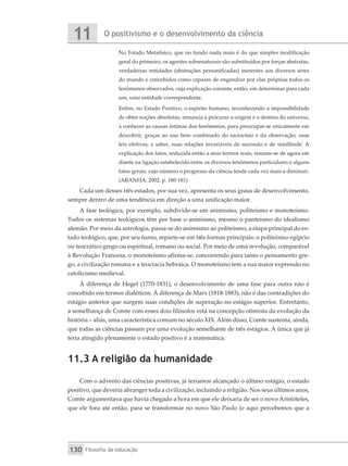 O positivismo e o desenvolvimento da ciência
11
Filosofia da educação
130
No Estado Metafísico, que no fundo nada mais é do que simples modificação
geral do primeiro, os agentes sobrenaturais são substituídos por forças abstratas,
verdadeiras entidades (abstrações personificadas) inerentes aos diversos seres
do mundo e concebidos como capazes de engendrar por elas próprias todos os
fenômenos observados, cuja explicação consiste, então, em determinar para cada
um, uma entidade correspondente.
Enfim, no Estado Positivo, o espírito humano, reconhecendo a impossibilidade
de ­
obter noções absolutas, renuncia a procurar a origem e o destino do universo,
a conhecer as causas íntimas dos fenômenos, para preocupar-se unicamente em
descobrir, graças ao uso bem combinado do raciocínio e da observação, suas
leis efetivas; a saber, suas relações invariáveis de sucessão e de similitude. A
explicação dos fatos, reduzida então a seus termos reais, resume-se de agora em
diante na ligação estabelecida entre os diversos fenômenos particulares e alguns
fatos gerais, cujo número o progresso da ciência tende cada vez mais a diminuir.
(ARANHA, 2002, p. 180-181)
Cada um desses três estados, por sua vez, apresenta os seus graus de desenvolvimento,
sempre dentro de uma tendência em direção a uma unificação maior.
A fase teológica, por exemplo, subdivide-se em animismo, politeísmo e monoteísmo.
Todos os sistemas teológicos têm por base o animismo, mesmo o panteísmo do idealismo
alemão. Por meio da astrologia, passa-se do animismo ao politeísmo, a etapa principal do es-
tado teológico, que, por seu turno, reparte-se em três formas principais: o politeísmo egípcio
ou teocrático grego ou espiritual, romano ou social. Por meio de uma revolução, comparável
à Revolução Francesa, o monoteísmo afirma-se, concorrendo para tanto o pensamento gre-
go, a civilização romana e a teocracia hebraica. O monoteísmo tem a sua maior expressão no
catolicismo medieval.
À diferença de Hegel (1770-1831), o desenvolvimento de uma fase para outra não é
concebido em termos dialéticos. À diferença de Marx (1818-1883), não é das contradições do
estágio anterior que surgem suas condições de superação no estágio superior. Entretanto,
a semelhança de Comte com esses dois filósofos está na concepção otimista da evolução da
história – aliás, uma característica comum no século XIX. Além disso, Comte sustenta, ainda,
que todas as ciências passam por uma evolução semelhante de três estágios. A única que já
teria atingido plenamente o estado positivo é a matemática.
11.3 A religião da humanidade
Com o advento das ciências positivas, já teríamos alcançado o último estágio, o estado
positivo, que deveria abranger toda a civilização, incluindo a religião. Nos seus últimos anos,
Comte argumentava que havia chegado a hora em que ele deixaria de ser o novo Aristóteles,
que ele fora até então, para se transformar no novo São Paulo (e aqui percebemos que a
 