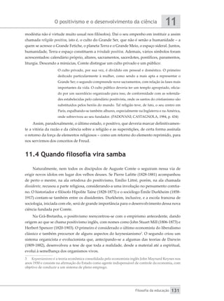 O positivismo e o desenvolvimento da ciência
Filosofia da educação
11
131
modéstia não é virtude muito usual nos filósofos). Daí o seu empenho em instituir a assim
chamada religião positiva, isto é, o culto do Grande Ser, que não é senão a humanidade – a
quem se acresce o Grande Fetiche, o planeta Terra e o Grande Meio, o espaço sideral. Juntos,
humanidade, Terra e espaço constituem a trindade positiva. Ademais, vários símbolos foram
acrescentados: calendário próprio, altares, sacramentos, sacerdotes, pontífices, paramentos,
liturgia. Descendo a minúcias, Comte distingue um culto privado e um público:
O culto privado, por sua vez, é dividido em pessoal e doméstico. O primeiro
dedicado particularmente à mulher, como sendo a mais apta a representar o
Grande Ser; o segundo compreende nove sacramentos, com relação às fases mais
importantes da vida. O culto público deveria ter um templo apropriado, oficia-
do por um sacerdócio organizado para isso, de conformidade com as solenida-
des estabelecidas pelo calendário positivista, onde os santos do cristianismo são
substituídos pelos heróis do mundo. Tal religião teve, de fato, o seu centro em
Paris, espalhando-se também alhures, especialmente na Inglaterra e na América,
onde sobreviveu ao seu fundador. (PADOVANI; CASTAGNOLA, 1984, p. 434)
Assim, paradoxalmente, o último estado, o positivo, que deveria marcar definitivamen-
te a vitória da razão e da ciência sobre a religião e as superstições, de certa forma assinala
o retorno da força de elementos religiosos – como um retorno do elemento reprimido, para
nos servirmos dos conceitos de Freud.
11.4 Quando filosofia vira samba
Naturalmente, nem todos os discípulos de Auguste Comte o seguiram nessa via de
erigir novos ídolos em lugar dos velhos deuses. Se Pierre Lafitte (1828-1881) acompanhou
de perto o mestre, na ala ortodoxa do positivismo, Emílio Littré, porém, na ala chamada
dissidente, recusou a parte religiosa, considerando-a uma involução no pensamento comtia-
no. O historiador e filósofo Hipolite Taine (1828-1873) e o sociólogo Émile Durkheim (1858-
1917) contam-se também entre os dissidentes. Durkheim, inclusive, e a escola francesa de
sociologia, iniciada com ele, será de grande importância para o desenvolvimento dessa nova
ciência fundada por Comte.
Na Grã-Bretanha, o positivismo reencontrou-se com o empirismo antecedente, dando
origem ao que se chama positivismo inglês, com nomes como John Stuart Mill (1806-1873) e
Herbert Spencer (1820-1903). O primeiro é considerado o último economista do liberalismo
clássico e também precursor de alguns aspectos do keynesianismo3
. O segundo criou um
sistema organicista e evolucionista que, antecipando-se a algumas das teorias de Darwin
(1809-1882), desenvolveu a tese de que toda a realidade, desde a material até a espiritual,
evolui à semelhança dos organismos vivos.
3	 Keynesianismo é a teoria econômica consolidada pelo economista inglês John Maynard Keynes nos
anos 1930 e consiste na afirmação do Estado como agente indispensável de controle da economia, com
objetivo de conduzir a um sistema de pleno emprego.
 