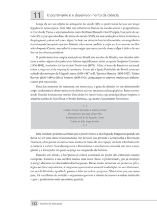 O positivismo e o desenvolvimento da ciência
11
Filosofia da educação
132
Longe de ser um objeto de antiquário do século XIX, o positivismo deixou um longo
legado em nossa época. Sem falar nas influências diretas em escolas como o pragmatismo,
o Círculo de Viena, e em pensadores como Bertrand Russell e Karl Popper, boa parte do sé-
culo XX (e por que não dizer do início do século XXI?), na sua exaltação acrítica da técnica e
do progresso, esteve sob o seu signo. Se hoje, na maioria dos círculos sociais, um engenheiro
é muito mais benquisto que um filósofo, não vamos creditar a culpa exclusivamente ao filó-
sofo Augusto Comte, mas não há como negar que uma parcela dessa culpa é dele e de seu
louvor às ciências positivas.
O positivismo teve ampla aceitação no Brasil, nas escolas de Direito, nos círculos mili-
tares e sobre alguns dos principais líderes republicanos, entre os quais Benjamin Constant
(1836-1891), fundador da Sociedade Positivista (1876). Aliás, o lema da bandeira nacional,
ordem e progresso, é de inspiração comteana. Existe até a Igreja Positivista do Brasil, como re-
sultado dos esforços de Miguel Lemos (1854-1917) e R. Teixeira Mendes (1855-1927). Tobias
Barreto (1839-1889) e Silvio Romero (1859-1914) destacaram-se entre os intelectuais influen-
ciados por essa escola.
Uma das maneiras de mensurar, em nosso país, o grau da difusão de um determinado
corpo de doutrina é observando se ele deixou marcas em nossa cultura popular. Raras corren-
tes de filosofia tiveram esse mérito. Uma delas é o positivismo, cujo principal slogan inspirou o
seguinte samba de Noel Rosa e Orestes Barbosa, cujo nome é justamente Positivismo:
[...]
O amor vem por princípio, a ordem por base
O progresso é que deve vir por fim.
Desprezaste esta lei de Augusto Comte
E foste ser feliz longe de mim.
[...]
Para concluir, podemos afirmar que o positivismo é a ideologia da burguesia quando ela
deixa de ser uma classe revolucionária. No período que precede e acompanha a Revolução
Francesa, a burguesia era uma classe ainda em busca de seu espaço, em luta sobretudo com
a nobreza e o clero. Sua ideologia era o Iluminismo e seu discurso assumia não raro a arro-
gância e a intrepidez de quem se julga na vanguarda da história.
Passado um século, a burguesia já estava assentada no poder das principais nações
europeias. Todavia, à sua sombra nasceu uma nova classe: o proletariado, que já encampa
o antigo discurso revolucionário dos burgueses. Desse modo, temerosa de perder os privi-
légios recém-conquistados, a burguesia operou uma sensível modulação em seu discurso e,
em vez de liberdade e igualdade, passou a falar em ordem e progresso. Não é à toa que, em nosso
país, foi nas fileiras do exército – organismo que tem a missão de manter a ordem instituída
– que o positivismo mais encontrou guarida.
 