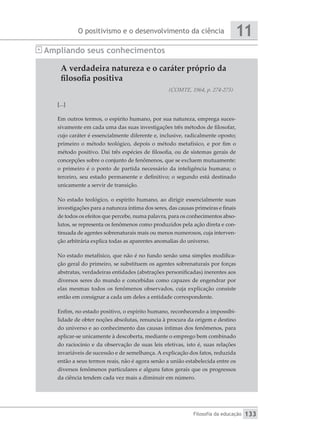 O positivismo e o desenvolvimento da ciência
Filosofia da educação
11
133
A verdadeira natureza e o caráter próprio da
filosofia positiva
(COMTE, 1964, p. 274-275)
[...]
Em outros termos, o espírito humano, por sua natureza, emprega suces-
sivamente em cada uma das suas investigações três métodos de filosofar,
cujo caráter é essencialmente diferente e, inclusive, radicalmente oposto;
primeiro o método teológico, depois o método metafísico, e por fim o
método positivo. Daí três espécies de filosofia, ou de sistemas gerais de
concepções sobre o conjunto de fenômenos, que se excluem mutuamente:
o primeiro é o ponto de partida necessário da inteligência humana; o
terceiro, seu estado permanente e definitivo; o segundo está destinado
unicamente a servir de transição.
No estado teológico, o espírito humano, ao dirigir essencialmente suas
investigações para a natureza íntima dos seres, das causas primeiras e finais
de todos os efeitos que percebe, numa palavra, para os conhecimentos abso-
lutos, se representa os fenômenos como produzidos pela ação direta e con-
tinuada de agentes sobrenaturais mais ou menos numerosos, cuja interven-
ção arbitrária explica todas as aparentes anomalias do universo.
No estado metafísico, que não é no fundo senão uma simples modifica-
ção geral do primeiro, se substituem os agentes sobrenaturais por forças
abstratas, verdadeiras entidades (abstrações personificadas) inerentes aos
diversos seres do mundo e concebidas como capazes de engendrar por
elas mesmas todos os fenômenos observados, cuja explicação consiste
então em consignar a cada um deles a entidade correspondente.
Enfim, no estado positivo, o espírito humano, reconhecendo a impossibi-
lidade de obter noções absolutas, renuncia à procura da origem e destino
do universo e ao conhecimento das causas íntimas dos fenômenos, para
aplicar-se unicamente à descoberta, mediante o emprego bem combinado
do raciocínio e da observação de suas leis efetivas, isto é, suas relações
invariáveis de sucessão e de semelhança. A explicação dos fatos, reduzida
então a seus termos reais, não é agora senão a união estabelecida entre os
diversos fenômenos particulares e alguns fatos gerais que os progressos
da ciência tendem cada vez mais a diminuir em número.
Ampliando seus conhecimentos
 