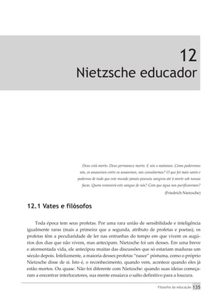 Filosofia da educação 135
12
Nietzsche educador
Deus está morto. Deus permanece morto. E nós o matamos. Como poderemos
nós, os assassinos entre os assassinos, nos consolarmos? O que foi mais santo e
poderoso de tudo que este mundo jamais possuiu sangrou até à morte sob nossas
facas. Quem removerá este sangue de nós? Com que água nos purificaremos?
(Friedrich Nietzsche)
12.1 Vates e filósofos
Toda época tem seus profetas. Por uma rara união de sensibilidade e inteligência
igualmente raras (mais a primeira que a segunda, atributo de profetas e poetas), os
profetas têm a peculiaridade de ler nas entranhas do tempo em que vivem os augú-
rios dos dias que não vivem, mas antecipam. Nietzsche foi um desses. Em uma breve
e atormentada vida, ele antecipou muitas das discussões que só estariam maduras um
século depois. Infelizmente, a maioria desses profetas “nasce” póstuma, como o próprio
Nietzsche disse de si. Isto é, o reconhecimento, quando vem, acontece quando eles já
estão mortos. Ou quase. Não foi diferente com Nietzsche: quando suas ideias começa-
ram a encontrar interlocutores, sua mente ensaiava o salto definitivo para a loucura.
 