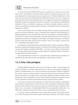 Nietzsche educador
12
Filosofia da educação
136
O escritor Ezra Pound (1885-1972) disse que os poetas são as antenas da raça. Nesse
termo, poeta, está mesclado o sentido de profeta e ambos se encontram na palavra vate, com
que antigamente se denominavam tanto um quanto outro. O filósofo dificilmente é visto
como um vate, pelo menos desde Descartes (1596-1650). Defensor da razão, o filósofo só
pode antecipar o futuro como futurólogo, isto é, como alguém que, lendo nas entrelinhas da
atualidade, propõe um prognóstico razoável do amanhã, com tendências, probabilidades
estatísticas. O vate, ao contrário, é aquele que, com base na intuição, profetiza o porvir e,
não raro, ao profetizar, antecipa esse porvir, instaura-o. Nietzsche foi um vate. Não que não
tenha sido um filósofo.
Como um bom alemão, teve uma sólida formação clássica e, quando foi preciso, soube
escrever de maneira sistemática, como o costumam fazer, amiúde de modo aborrecido, os
filósofos profissionais. Sim, mas Nietzsche não foi um vate apenas no conteúdo: também o
foi na forma. E aqui se revela inteiramente o seu lado poeta. Servindo-se de aforismos, de
fragmentos, de poemas, de diálogos, de monólogos, de imagens inusitadas, esse filósofo,
mais que outros antes dele, escreveu como um poeta. “Escreve com sangue”, disse ele certa
vez, “e descobrirás que sangue é alma”.
Sua filosofia é a martelada final que desconjunta todos os belos e grandiosos edifícios
filosóficos erigidos pelo idealismo alemão no século XIX. Sua filosofia revela, mais até que
a de um outro alemão – Karl Marx (1818-1883) –, que “tudo o que é sólido se desmancha no
ar”. Se hoje já não há mais nada seguro no que se agarrar, o principal culpado é esse pensa-
dor apaixonado por música e poesia.
Para compreendermos o século XX, e este século XXI, é inelutável que encaremos esse
vate-filósofo que não temeu encarar seus demônios e soltá-los sobre o mundo.
12.2 Uma vida perigosa
Friedrich Wilhelm Nietzsche nasceu em 15 de outubro de 1844, na casa paroquial do
vilarejo de Röcken, na Saxônia, então província do cada vez mais poderoso império da
Prússia. Coincidentemente, era o dia do aniversário do imperador, Frederico Guilherme
IV, o que fez com que a criança recebesse o nome do monarca. Seu pai, um pastor luterano
filho de outro pastor, veio a falecer cinco anos depois, obrigando a família a mudar-se para
Naumburgo. Nessa cidadezinha, o futuro crítico radical do cristianismo frequentou várias
escolas, recebendo a alcunha de pastorzinho devido ao seu jeito recluso e tímido.
Aos 14 anos, foi estudar em um internato na vizinha Pforta. Sua infância e adolescência
foram cheias de devoção (ele lia a Bíblia até seus olhos se encherem de lágrimas), solidão,
poesia e mortes: além da morte do pai, ele perdeu um irmãozinho logo em seguida e mais
tarde a tia e a avó paterna. A enfermidade também foi sua companheira desde cedo – em
1856, sofreu a primeira crise de dor de cabeça, o que o acompanharia pela vida afora.
Lia muito: Emerson (1803-1882), Byron (1788-1824), Schiller (1759-1805), Sterne
(1713-1768), Humboldt (1769-1859), Goethe (1749-1832), Hölderlin (1770-1843), Novalis
 