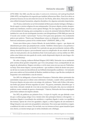 Nietzsche educador
Filosofia da educação
12
137
(1772-1804)1
. Em 1860, caiu-lhe nas mãos A essência do cristianismo, de Ludwig Feuerbach
(1804-1872), um hegeliano de esquerda que também influenciara Marx. Esse livro abriu as
primeiras fissuras em sua até então fervorosa fé. Em Pforta, além disso, Nietzsche recebeu
uma sólida formação humanista, adquiriu disciplina e fez algumas amizades importantes.
Aos 19 anos, matriculou-se na Universidade de Bonn para estudar teologia e filologia, a
fim de seguir a carreira religiosa de seus antepassados. Um pouco depois, porém, desapon-
tando seus familiares, resolveu cursar apenas filologia. No ano seguinte, transferiu-se para
a Universidade de Leipzig, para acompanhar os cursos do eminente helenista Ritschl. Esse
também foi o ano do seu acachapante encontro com Schopenhauer (1788-1860) por meio de
O mundo como vontade e representação: “Levou o livro para seus aposentos e leu avidamente
palavra por palavra. ‘Parecia que Schopenhauer estava se dirigindo a mim pessoalmente.
Senti seu entusiasmo e parecia vê-lo à minha frente’” (DURANT, 2000, p. 374).
Foram anos felizes para o futuro filósofo, de muita bebida e cigarro – que depois ele
abandonaria por achar que prejudicavam a mente. Também é dessa época a sua primeira e
desastrada experiência em um bordel. Foi o período em que provavelmente contraiu sífilis,
doença incurável na época e provavelmente causa ou complicador de seu estado de saúde
cada vez mais precário e de sua demência final. Convocado para o serviço militar em 1867,
sofreu uma fratura em uma queda de cavalo, sendo dispensado depois de uma longa e do-
lorosa convalescença.
De volta a Leipzig, conheceu Richard Wagner (1813-1883). Nietzsche viu-se arrebatado
pelo carisma desse grande compositor, que vivia com pompa e luxo, acompanhado de um
séquito de admiradores. Wagner convidou-o a vê-lo mais vezes em sua casa em Triebschen,
na Suíça. Dois meses depois, o jovem professor – que recebera o título de doutor sem preci-
sar de tese ou exame em decorrência de seu brilhante desempenho acadêmico – foi nomeado
para uma cadeira na Universidade de Basileia, também na Suíça, o que lhe deu condições de
frequentar com assiduidade a casa do músico.
Em 1870, foi deflagrada a Guerra Franco-Prussiana e Nietzsche obteve permissão das
autoridades suíças para se alistar como enfermeiro. Contudo, a saúde voltou a perturbá-lo.
Um pouco depois, em uma carta a um amigo, ele confessou: “Entre cada 14 dias e três sema-
nas tenho que passar 36 horas seguidas na cama”. Na guerra, entretanto, descobriu que “a
mais forte e elevada vontade de viver não se encontra na luta pela vida, mas na vontade de
potência, numa vontade de guerra e dominação”. Todavia, Nietzsche não ficou empolgado
pelos feitos militares do império alemão.
Em 1872, ele publicou seu primeiro livro, A origem da tragédia, em que defende a tese
de que a cultura grega antiga vivia a tensão entre dois princípios básicos e divergentes – o
dionisíaco (ligado à exacerbação dos sentidos) e o apolíneo (ligado à razão e ao equilíbrio
das formas). Apesar de o livro ter agradado a alguns, a crítica negativa de um eminente fi-
lólogo lançaria o seu autor em um gradativo ostracismo. Nos cursos que ministrou a seguir,
a audiência foi cada vez menor. Por um lado, sua voz tornara-se fraca, quase inaudível para
seus alunos, ao mesmo tempo que se sentia entediado com a filologia.
1	 Com exceção do naturalista Humboldt, todos os demais são literatos, sobretudo ligados ao romantismo.
 