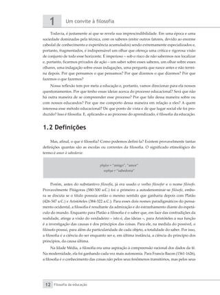 Um convite à filosofia
1
Filosofia da educação
12
Todavia, é justamente aí que se revela sua imprescindibilidade. Em uma época e uma
sociedade dominadas pela técnica, com os saberes (entre outros fatores, devido ao enorme
cabedal de conhecimento e experiência acumulados) sendo extremamente especializados e,
portanto, fragmentados, é indispensável um olhar que ofereça uma crítica e rigorosa visão
de conjunto de todo esse horizonte. É imperioso – sob o risco de não sabermos nos localizar
e, portanto, ficarmos privados de ação – um saber sobre esses saberes, um olhar sobre esses
olhares, uma indagação sobre essas indagações, uma pergunta que nasce antes e não termi-
na depois. Por que pensamos o que pensamos? Por que dizemos o que dizemos? Por que
fazemos o que fazemos?
Nossa reflexão tem por meta a educação e, portanto, vamos direcionar para ela nossos
questionamentos. Por que tenho essas ideias acerca do processo educacional? Será que não
há outra maneira de se compreender esse processo? Por que falo dessa maneira sobre ou
com nossos educandos? Por que me comporto dessa maneira em relação a eles? A quem
interessa esse método educacional? De que ponto de vista e de que lugar social ele foi pro-
duzido? Isso é filosofia. E, aplicando-a ao processo do aprendizado, é filosofia da educação.
1.2 Definições
Mas, afinal, o que é filosofia? Como podemos defini-la? Existem provavelmente tantas
definições quantas são as escolas ou correntes da filosofia. O significado etimológico do
termo é amor à sabedoria:
phylos = “amigo”, “amor”
sophya = “sabedoria”
Porém, antes do substantivo filosofia, já era usado o verbo filosofar e o nome filósofo.
Provavelmente Pitágoras (580-500 a.C.) foi o primeiro a autodenominar-se filósofo, embo-
ra se discuta se o título possuía então o mesmo sentido que ganharia depois com Platão
(426-347 a.C.) e Aristóteles (384-322 a.C.). Para esses dois nomes paradigmáticos do pensa-
mento ocidental, a filosofia é resultante da admiração e do estranhamento diante do espetá-
culo do mundo. Enquanto para Platão a filosofia é o saber que, em face das contradições da
realidade, atinge a visão do verdadeiro – isto é, das ideias –, para Aristóteles a sua função
é a investigação das causas e dos princípios das coisas. Para ele, na medida do possível, o
filósofo possui, para além da particularidade de cada objeto, a totalidade do saber. Por isso,
a filosofia é a ciência do ser enquanto ser e, em última instância, a ciência do princípio dos
princípios, da causa última.
Na Idade Média, a filosofia era uma aspiração à compreensão racional dos dados da fé.
Na modernidade, ela foi ganhando cada vez mais autonomia. Para Francis Bacon (1561-1626),
a filosofia é o conhecimento das coisas não pelos seus fenômenos transitórios, mas pelos seus
 