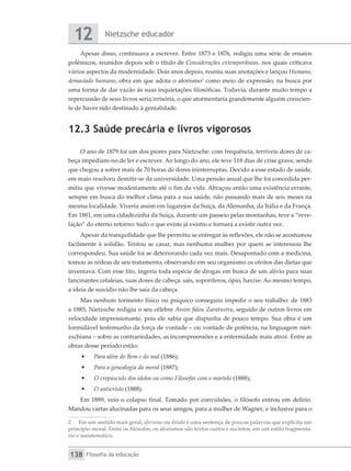 Nietzsche educador
12
Filosofia da educação
138
Apesar disso, continuava a escrever. Entre 1873 e 1876, redigiu uma série de ensaios
polêmicos, reunidos depois sob o título de Considerações extemporâneas, nos quais criticava
vários aspectos da modernidade. Dois anos depois, reuniu suas anotações e lançou Humano,
demasiado humano, obra em que adota o aforismo2
como meio de expressão, na busca por
uma forma de dar vazão às suas inquietações filosóficas. Todavia, durante muito tempo a
repercussão de seus livros seria irrisória, o que atormentaria grandemente alguém conscien-
te de haver sido destinado à genialidade.
12.3 Saúde precária e livros vigorosos
O ano de 1879 foi um dos piores para Nietzsche: com frequência, terríveis dores de ca-
beça impediam-no de ler e escrever. Ao longo do ano, ele teve 118 dias de crise grave, sendo
que chegou a sofrer mais de 70 horas de dores ininterruptas. Devido a esse estado de saúde,
em maio resolveu demitir-se da universidade. Uma pensão anual que lhe foi concedida per-
mitiu que vivesse modestamente até o fim da vida. Abraçou então uma existência errante,
sempre em busca do melhor clima para a sua saúde, não passando mais de seis meses na
mesma localidade. Viveria assim em lugarejos da Suíça, da Alemanha, da Itália e da França.
Em 1881, em uma cidadezinha da Suíça, durante um passeio pelas montanhas, teve a “reve-
lação” do eterno retorno: tudo o que existe já existiu e tornará a existir outra vez.
Apesar da tranquilidade que lhe permitiu se entregar às reflexões, ele não se acostumou
facilmente à solidão. Tentou se casar, mas nenhuma mulher por quem se interessou lhe
correspondeu. Sua saúde foi se deteriorando cada vez mais. Desapontado com a medicina,
tomou as rédeas de seu tratamento, observando em seu organismo os efeitos das dietas que
inventava. Com esse fito, ingeria toda espécie de drogas em busca de um alívio para suas
lancinantes cefaleias, suas dores de cabeça: sais, soporíferos, ópio, haxixe. Ao mesmo tempo,
a ideia de suicídio não lhe saía da cabeça.
Mas nenhum tormento físico ou psíquico conseguiu impedir o seu trabalho: de 1883
a 1885, Nietzsche redigiu o seu célebre Assim falou Zaratustra, seguido de outros livros em
velocidade impressionante, pois ele sabia que dispunha de pouco tempo. Sua obra é um
formidável testemunho da força de vontade – ou vontade de potência, na linguagem niet-
zschiana – sobre as contrariedades, as incompreensões e a enfermidade mais atroz. Entre as
obras desse período estão:
•	 Para além do Bem e do mal (1886);
•	 Para a genealogia da moral (1887);
•	 O crepúsculo dos ídolos ou como Filosofar com o martelo (1888);
•	 O anticristo (1888).
Em 1889, veio o colapso final. Tomado por convulsões, o filósofo entrou em delírio.
Mandou cartas alucinadas para os seus amigos, para a mulher de Wagner, e inclusive para o
2	 Em um sentido mais geral, aforismo ou ditado é uma sentença de poucas palavras que explicita um
princípio moral. Entre os filósofos, os aforismos são textos curtos e sucintos, em um estilo fragmentá-
rio e assistemático.
 