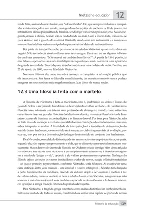 Nietzsche educador
Filosofia da educação
12
139
rei da Itália, assinando ora Dionísio, ora “o Crucificado”. Ele, que sempre combatera a compai-
xão, é visto abraçado a um cavalo, protegendo-o dos açoites do cocheiro. A 10 de janeiro, foi
internado na clínica psiquiátrica de Basileia, sendo logo transferido para a de Jena. No ano se-
guinte, deixou a clínica, ficando sob os cuidados de sua mãe. Com a morte desta, transferiu-se
para Weimar, sob a guarda de sua irmã Elisabeth, casada com um antissemita – e assim seus
manuscritos inéditos seriam manipulados para servir às ideias do antissemitismo.
Boa parte do tempo Nietzsche permanecia em estado catatônico, quase reduzido a um
vegetal. Não reconhecia seus familiares nem seus amigos. Uma vez, ao ver alguém folhean-
do um livro, comentou: “Não escrevi eu também bons livros?”. A partir de 1894, porém, já
não falava – apenas berrava sons ininteligíveis enquanto seu rosto ostentava uma aparência
de grande serenidade. Pouco depois, só se locomovia em uma cadeira de rodas. Por fim, em
25 de agosto de 1900, morreu Friedrich Nietzsche.
Nos seus últimos dez anos, sua obra começou a conquistar a aclamação pública que
ele tanto ansiara. Sua fama se difundia mundialmente, de maneira como ele nunca pudera
imaginar em seus sonhos mais megalomaníacos. Mas disso ele nunca soube.
12.4 Uma filosofia feita com o martelo
A filosofia de Nietzsche é feita a marteladas, isto é, quebrando os ídolos e ícones do
passado. Sobre o crepúsculo dos ídolos e a destruição das velhas verdades, ele constrói uma
filosofia nova, não mais um sistema com pretensões de abranger o mundo, como o fizeram
ou tentaram fazer os grandes filósofos do idealismo alemão, mas uma filosofia feita de lam-
pejos capazes de iluminar as contradições e as fissuras do real. Por isso, para Nietzsche, não
se trata mais de alcançar a verdade ou estabelecer as condições do conhecimento, mas sim
saber interpretar e avaliar. A finalidade da interpretação é a tentativa da determinação do
sentido de um fenômeno, e esse sentido será sempre parcial e fragmentário. A avaliação, por
sua vez, tem por meta a determinação do lugar desse sentido no conjunto dos fenômenos.
Para Nietzsche, o modelo do filósofo pode ser encontrado entre os pré-socráticos, os quais,
segundo ele, não separavam pensamento e vida, que se alimentavam e retroalimentavam mu-
tuamente. Mas o desenvolvimento da filosofia no Ocidente trouxe consigo o fim dessa relação
harmônica e, em vez de uma vida ativa e de um pensamento afirmativo, à filosofia outorgou-
-se a missão de “julgar a vida”, opondo a ela valores pretensamente superiores. No lugar do
filósofo crítico de todos os valores instituídos e criador de novos, surgiu o filósofo metafísico
– do qual o primeiro representante, conforme Nietzsche, seria Sócrates. Ao estabelecer uma
clara distinção entre dois mundos – um sensível e o outro inteligível –, Sócrates teria lançado
a pedra fundamental da metafísica, fazendo da vida um objeto a ser avaliado e medido à luz
de valores ideais, como a verdade, o bem e o belo. Assim, com Sócrates, inaugurava-se não
somente a metafísica ocidental, mas também a época da razão autônoma e do homem teórico,
em oposição à antiga tradição extática do período da tragédia.
Para Nietzsche, a tragédia grega ostentaria como marca distintiva um conhecimento in-
tuitivo da unidade de todas as coisas, constituindo-se como uma espécie de portal de acesso
 