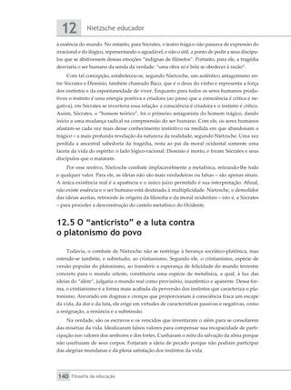 Nietzsche educador
12
Filosofia da educação
140
à essência do mundo. No entanto, para Sócrates, o teatro trágico não passava de expressão do
irracional e do ilógico, representando o agradável, e não o útil, a ponto de pedir a seus discípu-
los que se abstivessem dessas emoções “indignas de filósofos”. Portanto, para ele, a tragédia
desviaria o ser humano da senda da verdade: “uma obra só é bela se obedecer à razão”.
Com tal concepção, estabeleceu-se, segundo Nietzsche, um autêntico antagonismo en-
tre Sócrates e Dionísio, também chamado Baco, que é o deus do vinho e representa a força
dos instintos e da espontaneidade de viver. Enquanto para todos os seres humanos produ-
tivos o instinto é uma energia positiva e criadora (ao passo que a consciência é crítica e ne-
gativa), em Sócrates se inverteria essa relação: a consciência é criadora e o instinto é crítico.
Assim, Sócrates, o “homem teórico”, foi o primeiro antagonista do homem trágico, dando
início a uma mudança radical na compreensão do ser humano. Com ele, os seres humanos
afastam-se cada vez mais desse conhecimento instintivo na medida em que abandonam o
trágico – a mais profunda revelação da natureza da realidade, segundo Nietzsche. Uma vez
perdida a ancestral sabedoria da tragédia, resta ao pai da moral ocidental somente uma
faceta da vida do espírito: o lado lógico-racional. Dionísio é morto, e foram Sócrates e seus
discípulos que o mataram.
Por esse motivo, Nietzsche combate implacavelmente a metafísica, retirando-lhe todo
e qualquer valor. Para ele, as ideias não são mais verdadeiras ou falsas – são apenas sinais.
A única existência real é a aparência e o único juízo permitido é sua interpretação. Afinal,
não existe essência e o ser humano está destinado à multiplicidade. Nietzsche, o demolidor
das ideias aceitas, retrocede às origens da filosofia e da moral ocidentais – isto é, a Sócrates
– para proceder a desconstrução do castelo metafísico do Ocidente.
12.5 O “anticristo” e a luta contra
o platonismo do povo
Todavia, o combate de Nietzsche não se restringe à herança socrático-platônica, mas
estende-se também, e sobretudo, ao cristianismo. Segundo ele, o cristianismo, espécie de
versão popular do platonismo, ao transferir a esperança de felicidade do mundo terrestre
concreto para o mundo celeste, constituiria uma espécie de metafísica, a qual, à luz das
ideias do “além”, julgaria o mundo real como provisório, inautêntico e aparente. Dessa for-
ma, o cristianismo é a forma mais acabada da perversão dos instintos que caracteriza o pla-
tonismo. Ancorado em dogmas e crenças que proporcionam à consciência fraca um escape
da vida, da dor e da luta, ele erige em virtudes de características passivas e negativas, como
a resignação, a renúncia e a submissão.
Na verdade, são os escravos e os vencidos que inventaram o além para se consolarem
das misérias da vida. Idealizaram falsos valores para compensar sua incapacidade de parti-
cipação nos valores dos senhores e dos fortes. Cunharam o mito da salvação da alma porque
não usufruíam de seus corpos. Forjaram a ideia de pecado porque não podiam participar
das alegrias mundanas e da plena satisfação dos instintos da vida.
 