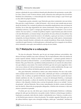 Nietzsche educador
12
Filosofia da educação
142
retorno a plenitude de uma existência ritmada pela alternância de nascimento e morte, júbi-
lo e luto, o bem e o mal. O eterno retorno, assim, ofereceria uma saída para fora da mentira
bimilenar do cristianismo, e a transvaloração dos valores traria consigo o super-homem que
se situa além do próprio homem.
É importante, porém, entender o que Nietzsche quis dizer exatamente com esse termo.
Ora, para ele, o super-homem – o além do homem – não é um ser cuja vontade seja um mero
desejo de domínio. Se a vontade de potência for entendida simplesmente como um desejo de
domínio, faz-se dela algo dependente dos valores dominantes. Dessa forma, ignora-se sua
verdadeira natureza, a qual é a energia que impulsiona todas as avaliações e cria os novos
valores. Por esse motivo, a vontade de potência impele o super-homem para além do bem
e do mal, libertando-o, ao mesmo tempo, dos produtos de uma cultura em decadência. Sua
moral é, assim, oposta à moral do escravo e do rebanho, a qual, por seu turno, é a moral da
compaixão, da doçura feminina e cristã. O forte é aquele que soube operar a transmutação
dos valores, fazendo triunfar o afirmativo da vontade de potência. Desse modo, Zaratustra,
o profeta do super-homem, é a afirmação pura, a afirmação que leva a negação ao seu último
nível, tornando-a uma ação, uma instância a serviço do ato criador.
12.7 Nietzsche e a educação
Na área da educação, Nietzsche, que foi por um tempo professor universitário, não
deixou de lançar também suas setas venenosas. Ele foi especialmente crítico do sistema de
ensino superior alemão. Ainda na esteira do hegelianismo – o primeiro grande sistema fi-
losófico ancorado na ideia de história –, as universidades alemãs privilegiavam o ensino da
história. Mas, para Nietzsche, o problema residia justamente aí, no conceito de cultura histó-
rica que subjazia a esse ensino. Um estudo da história que não serve para engendrar vida e
criar novos valores só é útil aos interessados em manter a ordem estabelecida. Ou seja: o ser
humano só deve se utilizar da história quando ela estiver a serviço da vida.
Ora, para Nietzsche, confundia-se cultura com cultura histórica. Por isso a tão exube-
rante erudição alemã tornara-se um falso saber, sobretudo por tolerar a contradição entre
cultura e vida. A cultura, na opinião do filósofo, só pode se desenvolver a partir das neces-
sidades autênticas da vida. Ao contrário, o excesso de informação histórica, a ruminação
incessante do passado, a cultura da memória são forças que agem no sentido de separar
cultura e vida. Quando a história atua a serviço do passado, torna-se na verdade “coveira
do presente”, adverte Nietzsche. Não se trata, naturalmente, de abolir o ensino da história,
mas de dosá-lo. Absorvida em proporções adequadas, a história não envenena a vida nem
amarra o presente ao passado.
O artista, por sua vez, não deixa que a massa de informações históricas o submerja,
porque ele sabe que isso destruiria o seu poder criador. Embora o artista busque modelos e
inspiração no passado, toda obra de criação é radicalmente nova. Todavia, o erudito serve-
-se da história para remover a força do presente. Na verdade, segundo Nietzsche, por trás
da cultura histórica vigora uma concepção teológica, ainda que “camuflada”, herdada da
 