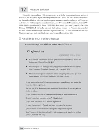 Nietzsche educador
12
Filosofia da educação
144
E quando, na década de 1980, começou-se a se articular o pensamento que recebeu o
rótulo de pós-moderno, cuja matriz era justamente uma crítica aos fundamentos racionalis-
tas da modernidade, o principal inspirador que seus expoentes foram buscar foi Nietzsche.
Ademais, boa parte dos pensadores do século XX são devedores de Nietzsche:Adorno (1903-
1969), Heidegger (1889-1976), Sartre (1905-1980), Foucault (1926-1984), Lyotard (1924-1998),
Derrida (1930-2004). E Nietzsche faz parte da tríade de nomes – os “mestres da suspeita”,
no dizer de Paul Ricoeur – que forjaram o espírito do século XX: Marx, Freud e ele. Dos três,
Nietzsche parece o mais habilitado para uma longa vida no século XXI.
Ampliando seus conhecimentos
Apresentamos aqui uma seleção de frases e texto de Nietzsche.
Citações-chave
(NIETZSCHE, 1997, p. 59-66)
•	 Não existem fenômenos morais, apenas uma interpretação moral dos
fenômenos. (Aurora, livro IV, 415)
•	 As convicções são inimigas mais perigosas da verdade do que as men-
tiras. (Humano, Demasiado Humano, vol. 1, seção 9, 483)
•	 Até os mais corajosos raramente têm a coragem para aquilo que real-
mente sabem. (Crepúsculo dos Deuses; Máximas e Setas, 2.1)
O que nos torna heroicos? – Ir ao mesmo tempo para além da sua maior dor
e da sua maior esperança.
Em que tens fé? – Nisto: em que é necessário determinar de novo o peso de
todas as coisas.
O que diz a tua consciência? – Deves transformar-te no homem que és.
Onde se encontra o teu maior perigo? – Na piedade.
O que amas nos outros? – As minhas esperanças.
A quem chamas mau? – Àquele que quer envergonhar sempre.
Que encontras de mais humano? – Poupar a vergonha a alguém.
Qual é a marca da liberdade realizada? – Não mais corar de si próprio. (A Gaia
Ciência, livro III, 268-275)
 