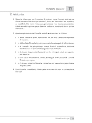 Nietzsche educador
Filosofia da educação
12
145
Atividades
1.	 Nietzsche foi um vate, isto é, um misto de profeta e poeta. Ele soube antecipar, de
uma maneira mais intuitiva que sistemática, muito das discussões e dos problemas
da atualidade. Cite outros nomes que apresentaram essas mesmas características
(não é necessário apontar apenas filósofos, podem ser também escritores, poetas,
letristas etc.).
2.	 Quanto ao pensamento de Nietzsche, assinale V (verdadeiro) ou F (falso).
(
( 	 Assim como Karl Marx, Nietzsche foi um dos mais conhecidos hegelianos
de esquerda.
(
( 	 A filosofia de Nietzsche foi primeiramente influenciada pela de Schopenhauer.
(
( 	 A “vontade” de Schopenhauer inverte de sinal, tornando-se positiva e
transformando-se em “vontade de potência” em Nietzsche.
(
( 	A ataraxia (imperturbabilidade) é um dos principais ideais perseguidos
por Nietzsche.
(
( 	 Suas ideias influenciaram Adorno, Heidegger, Sartre, Foucault, Lyotard,
Derrida, entre outros.
(
( 	 O ateísmo radical de Nietzsche está na base do materialismo positivista de
Auguste Comte.
3.	 Para Nietzsche, o modelo do filósofo pode ser encontrado entre os pré-socráticos.
Por quê?
 