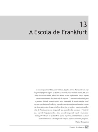 Filosofia da educação 147
13
A Escola de Frankfurt
Existe um quadro de Klee que se intitula Angelus Novus. Representa um anjo
que parece preparar-se para se afastar do local em que se mantém imóvel. Os seus
olhos estão escancarados, a boca está aberta, as asas desfraldadas. Tal é o aspecto
que necessariamente deve ter o anjo da história. O seu rosto está voltado para
o passado. Ali onde para nós parece haver uma cadeia de acontecimentos, ele vê
apenas uma única e só catástrofe, que não para de amontoar ruínas sobre ruínas
e as lança a seus pés. Ele quereria ficar, despertar os mortos e reunir os vencidos.
Mas do Paraíso sopra uma tempestade que se apodera das suas asas, e é tão forte
que o anjo não é capaz de voltar a fechá-las. Esta tempestade impele-o incessante-
mente para o futuro ao qual volta as costas, enquanto diante dele e até ao céu se
acumulam ruínas. Esta tempestade é aquilo que nós chamamos progresso.
(Walter Benjamin)
 