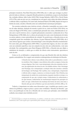 Um convite à filosofia
Filosofia da educação
1
13
princípios imutáveis. Para René Descartes (1596-1650), ela é o saber que averigua os princí-
pios de todas as ciências e, enquanto filosofia primeira (a metafísica), ocupa-se da elucidação
das verdades últimas. John Locke (1632-1704), George Berkeley (1685-1753) e David Hume
(1711-1776), cada um por sua vez, consideram-na, em geral, como crítica das ideias abstratas
e reflexão sobre a experiência. Por outro lado, Immanuel Kant (1724-1804), depois de traçar os
limites da razão, concebe a filosofia como um conhecimento racional por princípios.
Na corrente conhecida como idealismo alemão, a filosofia é entendida ora como o siste-
ma do saber absoluto, dedução do mundo a partir do eu, como em Fichte (1762-1814), ora
como em Hegel (1770-1831), como a consideração pensante das coisas, identificando-se as-
sim com o espírito absoluto, isto é, o espírito plenamente consciente e conhecedor de si. Para
Schopenhauer (1788-1860), ela é a ciência do princípio de razão como fundamento de todos
os outros saberes e como autorreflexão da vontade. No positivismo, a filosofia torna-se um
compêndio geral dos resultados das ciências. Já para Edmund Husserl (1859-1938), ela é
uma ciência rigorosa que conduz à fenomenologia1
como disciplina filosófica fundamental.
Por outro lado, para Wittgenstein (1859-1938) e os positivistas lógicos, ela não é um saber
com um conteúdo específico, mas um conjunto de atos; não um conhecimento, e sim uma
atividade. Em contrapartida, para Henri Bergson (1859-1941), a filosofia tem por objeto a
substância da intuição, e, ainda que se utilize da ciência como instrumento, aproxima-se
mais da arte.
Como se vê, as definições e compreensões do que seja filosofia têm sido tão elásticas
quanto contraditórias. Eis a seguir uma tentativa contemporânea de definição da filosofia:
A filosofia não é ciência: é uma reflexão crítica sobre os procedimentos e concei-
tos científicos. Não é religião: é uma reflexão crítica sobre as origens e formas das
crenças religiosas. Não é arte: é uma interpretação crítica dos conteúdos, das for-
mas, das significações das obras de arte e do trabalho artístico. Não é Sociologia
nem Psicologia, mas a interpretação e avaliação crítica dos conceitos e métodos
da Sociologia e da Psicologia. Não é política, mas a interpretação, compreensão
e reflexão sobre a origem, a natureza e as formas do poder. Não é História, mas
interpretação do sentido dos acontecimentos enquanto inseridos no tempo e na
compreensão do que seja o próprio tempo. Conhecimento do conhecimento e
da ação humana, conhecimento da transformação temporal dos princípios do
saber e do agir, conhecimento das mudanças das formas do real ou dos seres; a
filosofia sabe que está na História e que tem uma história. (CHAUI, 2000, p. 16)
Todavia, o importante em todas essas discussões é que, à medida que crescia a cons-
ciência do problema, erigia-se pouco a pouco uma verdadeira “filosofia da filosofia”, que
tem a sua justificação no fato de a filosofia não ser nunca, por princípio, uma totalidade
acabada, mas sempre uma totalidade possível.
1	 Fenomenologia é o estudo dos fenômenos, ou melhor, o estudo de como o indivíduo percebe os
fenômenos, isto é, tudo aquilo que é apreendido pelos sentidos ou pela consciência.
 