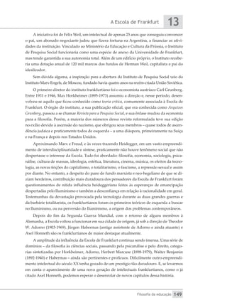 A Escola de Frankfurt
Filosofia da educação
13
149
A iniciativa foi de Félix Weil, um intelectual de apenas 25 anos que conseguiu convencer
o pai, um abonado negociante judeu que fizera fortuna na Argentina, a financiar as ativi-
dades da instituição. Vinculado ao Ministério da Educação e Cultura da Prússia, o Instituto
de Pesquisa Social funcionaria como uma espécie de anexo da Universidade de Frankfurt,
mas tendo garantida a sua autonomia total. Além de um edifício próprio, o Instituto recebe-
ria uma dotação anual de 120 mil marcos dos fundos de Herman Weil, capitalista e pai do
idealizador.
Sem dúvida alguma, a inspiração para a abertura do Instituto de Pesquisa Social veio do
Instituto Marx-Engels, de Moscou, fundado havia quatro anos na recém-criada União Soviética.
O primeiro diretor do instituto frankfurtiano foi o economista austríaco Carl Grunberg.
Entre 1931 e 1946, Max Horkheimer (1895-1973) assumiu a direção e, nesse período, desen-
volveu-se aquilo que ficou conhecido como teoria crítica, comumente associada à Escola de
Frankfurt. O órgão do instituto, a sua publicação oficial, que era conhecida como Arquivos
Grunberg, passou a se chamar Revista para a Pesquisa Social, e sua ênfase mudou da economia
para a filosofia. Porém, a maioria dos números dessa revista reformulada teve sua edição
no exílio devido à ascensão do nazismo, que obrigou seus membros – quase todos de ascen-
dência judaica e praticamente todos de esquerda – a uma diáspora, primeiramente na Suíça
e na França e depois nos Estados Unidos.
Aproximando Marx e Freud, e às vezes trazendo Heidegger, em um vasto empreendi-
mento de interdisciplinaridade e síntese, praticamente não houve fenômeno social que não
despertasse o interesse da Escola. Tudo foi abordado: filosofia, economia, sociologia, psica-
nálise, cultura de massas, ideologia, estética, literatura, cinema, música, os efeitos da tecno-
logia, as novas feições do capitalismo, o totalitarismo, o fascismo, a repressão sexual e assim
por diante. No entanto, a despeito do pano de fundo marxista e neo-hegeliano de que se di-
ziam herdeiros, contribuição mais duradoura dos pensadores da Escola de Frankfurt foram
questionamentos de nítida influência heideggeriana feitos às esperanças de emancipação
despertadas pelo Iluminismo e também a desconfiança em relação à racionalidade em geral.
Testemunhas da devastação provocada pela tecnologia durante as duas grandes guerras e
da barbárie totalitarista, os frankfurtianos foram os primeiros teóricos de esquerda a buscar
no Iluminismo, ou na perversão do Iluminismo, a origem dos problemas contemporâneos.
Depois do fim da Segunda Guerra Mundial, com o retorno de alguns membros à
Alemanha, a Escola voltou a funcionar em sua cidade de origem, já sob a direção de Theodor
W. Adorno (1903-1969). Jürgen Habermas (antigo assistente de Adorno e ainda atuante) e
Axel Honneth são os frankfurtianos de maior destaque atualmente.
A amplitude da influência da Escola de Frankfurt continua sendo imensa. Uma série de
domínios – da filosofia às ciências sociais, passando pela psicanálise e pelo direito, catego-
rias sintetizadas por Horkheimer, Adorno, Herbert Marcuse (1898-1979), Walter Benjamin
(1892-1940) e Habermas – ainda são pertinentes e profícuos. Dificilmente outro empreendi-
mento intelectual do século XX tenha gozado de um prestígio tão duradouro. E, se levarmos
em conta o aparecimento de uma nova geração de intelectuais frankfurtianos, como o já
citado Axel Honneth, podemos esperar o desenrolar de novos capítulos dessa história.
 