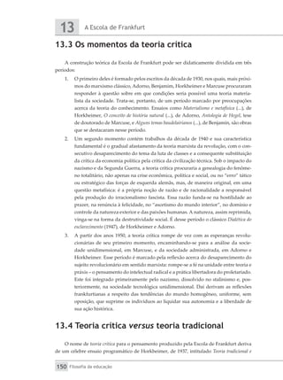 A Escola de Frankfurt
13
Filosofia da educação
150
13.3 Os momentos da teoria crítica
A construção teórica da Escola de Frankfurt pode ser didaticamente dividida em três
períodos:
1.	 O primeiro deles é formado pelos escritos da década de 1930, nos quais, mais próxi-
mos do marxismo clássico, Adorno, Benjamim, Horkheimer e Marcuse procuraram
responder à questão sobre em que condições seria possível uma teoria materia-
lista da sociedade. Trata-se, portanto, de um período marcado por preocupações
acerca da teoria do conhecimento. Ensaios como Materialismo e metafísica (...), de
Horkheimer, O conceito de história natural (...), de Adorno, Antologia de Hegel, tese
de doutorado de Marcuse, e Alguns temas baudelairianos (...), de Benjamin, são obras
que se destacaram nesse período.
2.	 Um segundo momento contém trabalhos da década de 1940 e sua característica
fundamental é o gradual afastamento da teoria marxista da revolução, com o con-
secutivo desaparecimento do tema da luta de classes e a consequente substituição
da crítica da economia política pela crítica da civilização técnica. Sob o impacto do
nazismo e da Segunda Guerra, a teoria crítica procuraria a genealogia do fenôme-
no totalitário, não apenas na crise econômica, política e social, ou no “erro” tático
ou estratégico das forças de esquerda alemãs, mas, de maneira original, em uma
questão metafísica: é a própria noção de razão e de racionalidade a responsável
pela produção do irracionalismo fascista. Essa razão funda-se na hostilidade ao
prazer, na renúncia à felicidade, no “ascetismo do mundo interior”, no domínio e
controle da natureza exterior e das paixões humanas. A natureza, assim reprimida,
vinga-se na forma da destrutividade social. É desse período o clássico Dialética do
esclarecimento (1947), de Horkheimer e Adorno.
3.	 A partir dos anos 1950, a teoria crítica rompe de vez com as esperanças revolu-
cionárias de seu primeiro momento, encaminhando-se para a análise da socie-
dade unidimensional, em Marcuse, e da sociedade administrada, em Adorno e
Horkheimer. Esse período é marcado pela reflexão acerca do desaparecimento do
sujeito revolucionário em sentido marxista: rompe-se a fé na unidade entre teoria e
práxis – o pensamento do intelectual radical e a prática libertadora do proletariado.
Este foi integrado primeiramente pelo nazismo, dissolvido no stalinismo e, pos-
teriormente, na sociedade tecnológica unidimensional. Daí derivam as reflexões
frankfurtianas a respeito das tendências do mundo homogêneo, uniforme, sem
oposição, que suprime os indivíduos ao liquidar sua autonomia e a liberdade de
sua ação histórica.
13.4 Teoria crítica versus teoria tradicional
O nome de teoria crítica para o pensamento produzido pela Escola de Frankfurt deriva
de um célebre ensaio programático de Horkheimer, de 1937, intitulado Teoria tradicional e
 