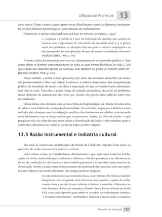 A Escola de Frankfurt
Filosofia da educação
13
151
teoria crítica. Como o título sugere, nesse ensaio Horkheimer aponta a diferença fundamen-
tal de dois métodos gnoseológicos, dois métodos de conhecimento.
O primeiro, a teoria tradicional, tem sua base no método cartesiano, o qual
[...] organiza a experiência à base da formulação de questões que surgem em
conexão com a reprodução da vida dentro da sociedade atual. [...] A gênese
social dos problemas, as situações reais nas quais a ciência é empregada e os
fins perseguidos em sua aplicação, são por ela mesma consideradas exteriores.
(HORKHEIMER, 1968, p. 163)
A teoria crítica da sociedade, por sua vez, fundamenta-se na economia política e “tem
como objeto os homens como produtores de todas as suas formas históricas de vida. [...] O
que é dado não depende apenas da natureza, mas também do poder do homem sobre ele”
(HORKHEIMER, 1968, p. 163).
Nesse sentido, a teoria crítica apresenta, por meio da constante autocrítica da razão,
um posicionamento crítico em relação à ciência e à cultura, oferecendo uma reorganização
política da sociedade de modo a se obter a superação do que os frankfurtianos denomina-
ram crise da razão. Para eles, a razão, longe de solução automática, era parte do problema,
como elemento de manutenção do status quo. Assim, era preciso uma reflexão sobre essa
racionalidade.
Dessa forma, eles efetuam uma severa crítica da fragmentação da ciência em uma série
de setores na tentativa de explicação da sociedade. Ao contrário, ao propor a dialética como
método, eles almejam uma investigação analítica dos fenômenos estudados, relacionando
esses fenômenos com as forças sociais que os provocam. Assim, as ciências sociais – cujas
pesquisas não vão além de uma mera coleta e classificação de dados – não estariam aptas a
apreender a dinâmica do contexto social em todas as inter-relações.
13.5 Razão instrumental e indústria cultural
Em meio às numerosas contribuições da Escola de Frankfurt, importa frisar duas: os
conceitos de razão instrumental e indústria cultural.
Entre outras coisas, os frankfurtianos denunciaram o que seria uma moderna fetichi-
zação da razão, mostrando que, conforme a ciência e a técnica passaram a ser decisivas na
forma de condução da vida humana, elas também passaram a se constituir instrumentos de
dominação. Assim, a razão torna-se instrumento de dominação da natureza, com um espíri-
to e um objetivo não muito diferentes das antigas práticas mágicas.
A razão instrumental que os frankfurtianos como Adorno e Horkheimer também
designaram com a expressão razão iluminista nasce quando o sujeito do conhe-
cimento toma a decisão de que conhecer é dominar e controlar a Natureza e os
seres humanos. Assim, por exemplo, o filósofo Francis Bacon, no início do século
XVII, criou uma expressão para referir-se ao objeto do conhecimento científico:
“a Natureza atormentada”. Atormentar a Natureza é fazê-la reagir a condições
 