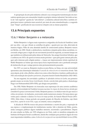 A Escola de Frankfurt
Filosofia da educação
13
153
A apropriação da arte pela indústria cultural e sua consequente transformação em mer-
cadoria aponta para um consumidor forjado no próprio sistema industrial. Servindo-se tan-
to da “arte superior” quanto da “arte inferior”, a indústria cultural retira-lhes o sentido ori-
ginal para tornar a primeira mais acessível, por meio de uma estandardização, e a segunda
mais “limpa”, purificada de suas excessivas relações com as classes populares.
13.6 Principais expoentes
13.6.1 Walter Benjamin e a melancolia
Walter Benjamin é a figura mais expressiva e enigmática da Escola de Frankfurt, tanto
por sua obra – em que vibram as centelhas do gênio – quanto por sua vida, abreviada de
maneira trágica. Filho de uma abastada família de comerciantes judeus, Benjamin nasceu
em Berlim, em 1892. Desde a adolescência, manifestou simpatia pelas ideias socialistas, es-
crevendo artigos para o órgão de um movimento juvenil de esquerda, ao mesmo tempo em
que também era influenciado pelas ideias de Nietzsche. Seu amigo Gerschom Scholem, que
o conheceu em 1915 e de quem se tornou muito próximo – quer pelo gosto comum pela arte,
quer pelo interesse pela religião judaica –, traçou um impressionante retrato espiritual de
Walter Benjamin ao relatar que nessa época ficou impressionado com a profunda sensação
de melancolia de que o amigo parecia estar permanentemente possuído.
Em 1917, ao casar-se, Benjamin mudou-se para Berna, na Suíça, em cuja universidade
apresentou uma dissertação intitulada O conceito de crítica de arte no romantismo alemão. Três
anos depois, já de volta a Berlim, sobreviveu como crítico literário e tradutor, publicando em
1921 uma tradução dos Quadros parisienses, do poeta francês Charles Baudelaire (1821-1867).
No ano seguinte, foi convidado a publicar As afinidades eletivas de Goethe, seu primeiro
grande ensaio na revista Novas Contribuições Alemãs, convite feito pelo poeta e dramaturgo
Hugo von Hofmannsthal (1874-1929), que dirigia esse periódico.
Em 1928, Walter Benjamin viu truncadas suas esperanças de uma carreira acadêmica
quando a Universidade de Frankfurt recusou sua tese As origens do drama barroco alemão por
considerá-la pouco convencional. Então, Benjamin passou a se dedicar mais do que nunca à
crítica em jornais e às traduções, escrevendo ainda numerosos ensaios. Foi nessa época que
verteu para o alemão o clássico Em busca do tempo perdido, do francês Marcel Proust (1871-
1922). Além disso, é desse período um grande projeto de filosofia da história, cujo título
seria Paris, capital do século XIX, e que, no entanto, nunca completaria.
A década de 1930 lhe trouxe não poucos infortúnios: a morte dos pais, a separação de
sua esposa e a implementação do totalitarismo nazista. Sob o domínio de Hitler, porém,
ainda conseguiu publicar alguns trabalhos menores, recorrendo a pseudônimos. Depois
de uma estadia na Itália, em 1935 refugiou-se em Paris, onde os membros emigrados do
Instituto de Pesquisa Social o acolheram, dando-lhe condições para produzir alguns de seus
mais importantes trabalhos, como A obra de arte na época de sua reprodutibilidade técnica (1936).
 