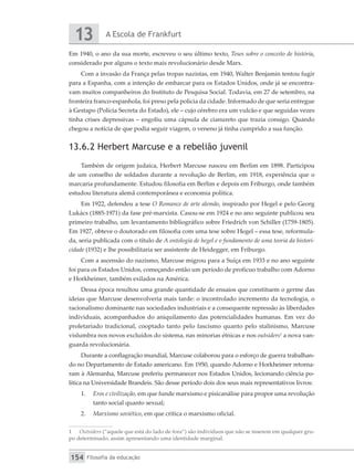 A Escola de Frankfurt
13
Filosofia da educação
154
Em 1940, o ano da sua morte, escreveu o seu último texto, Teses sobre o conceito de história,
considerado por alguns o texto mais revolucionário desde Marx.
Com a invasão da França pelas tropas nazistas, em 1940, Walter Benjamin tentou fugir
para a Espanha, com a intenção de embarcar para os Estados Unidos, onde já se encontra-
vam muitos companheiros do Instituto de Pesquisa Social. Todavia, em 27 de setembro, na
fronteira franco-espanhola, foi preso pela polícia da cidade. Informado de que seria entregue
à Gestapo (Polícia Secreta do Estado), ele – cujo cérebro era um vulcão e que seguidas vezes
tinha crises depressivas – engoliu uma cápsula de cianureto que trazia consigo. Quando
chegou a notícia de que podia seguir viagem, o veneno já tinha cumprido a sua função.
13.6.2 Herbert Marcuse e a rebelião juvenil
Também de origem judaica, Herbert Marcuse nasceu em Berlim em 1898. Participou
de um conselho de soldados durante a revolução de Berlim, em 1918, experiência que o
marcaria profundamente. Estudou filosofia em Berlim e depois em Friburgo, onde também
estudou literatura alemã contemporânea e economia política.
Em 1922, defendeu a tese O Romance de arte alemão, inspirado por Hegel e pelo Georg
Lukács (1885-1971) da fase pré-marxista. Casou-se em 1924 e no ano seguinte publicou seu
primeiro trabalho, um levantamento bibliográfico sobre Friedrich von Schiller (1759-1805).
Em 1927, obteve o doutorado em filosofia com uma tese sobre Hegel – essa tese, reformula-
da, seria publicada com o título de A ontologia de hegel e o fundamento de uma teoria da histori-
cidade (1932) e lhe possibilitaria ser assistente de Heidegger, em Friburgo.
Com a ascensão do nazismo, Marcuse migrou para a Suíça em 1933 e no ano seguinte
foi para os Estados Unidos, começando então um período de profícuo trabalho com Adorno
e Horkheimer, também exilados na América.
Dessa época resultou uma grande quantidade de ensaios que constituem o germe das
ideias que Marcuse desenvolveria mais tarde: o incontrolado incremento da tecnologia, o
racionalismo dominante nas sociedades industriais e a consequente repressão às liberdades
individuais, acompanhados do aniquilamento das potencialidades humanas. Em vez do
proletariado tradicional, cooptado tanto pelo fascismo quanto pelo stalinismo, Marcuse
vislumbra nos novos excluídos do sistema, nas minorias étnicas e nos outsiders1
a nova van-
guarda revolucionária.
Durante a conflagração mundial, Marcuse colaborou para o esforço de guerra trabalhan-
do no Departamento de Estado americano. Em 1950, quando Adorno e Horkheimer retorna-
ram à Alemanha, Marcuse preferiu permanecer nos Estados Unidos, lecionando ciência po-
lítica na Universidade Brandeis. São desse período dois dos seus mais representativos livros:
1.	 Eros e civilização, em que funde marxismo e pisicanálise para propor uma revolução
tanto social quanto sexual;
2.	 Marxismo soviético, em que critica o marxismo oficial.
1	 Outsiders (“aquele que está do lado de fora”) são indivíduos que não se inserem em qualquer gru-
po determinado, assim apresentando uma identidade marginal.
 