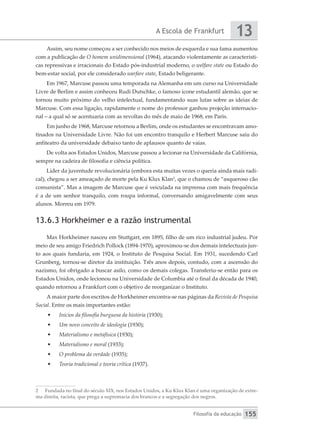 A Escola de Frankfurt
Filosofia da educação
13
155
Assim, seu nome começou a ser conhecido nos meios de esquerda e sua fama aumentou
com a publicação de O homem unidimensional (1964), atacando violentamente as característi-
cas repressivas e irracionais do Estado pós-industrial moderno, o welfare state ou Estado do
bem-estar social, por ele considerado warfare state, Estado beligerante.
Em 1967, Marcuse passou uma temporada na Alemanha em um curso na Universidade
Livre de Berlim e assim conheceu Rudi Dutschke, o famoso ícone estudantil alemão, que se
tornou muito próximo do velho intelectual, fundamentando suas lutas sobre as ideias de
Marcuse. Com essa ligação, rapidamente o nome do professor ganhou projeção internacio-
nal – a qual só se acentuaria com as revoltas do mês de maio de 1968, em Paris.
Em junho de 1968, Marcuse retornou a Berlim, onde os estudantes se encontravam amo-
tinados na Universidade Livre. Não foi um encontro tranquilo e Herbert Marcuse saiu do
anfiteatro da universidade debaixo tanto de aplausos quanto de vaias.
De volta aos Estados Unidos, Marcuse passou a lecionar na Universidade da Califórnia,
sempre na cadeira de filosofia e ciência política.
Líder da juventude revolucionária (embora esta muitas vezes o queria ainda mais radi-
cal), chegou a ser ameaçado de morte pela Ku Klux Klan2
, que o chamou de “asqueroso cão
comunista”. Mas a imagem de Marcuse que é veiculada na imprensa com mais frequência
é a de um senhor tranquilo, com roupa informal, conversando amigavelmente com seus
alunos. Morreu em 1979.
13.6.3 Horkheimer e a razão instrumental
Max Horkheimer nasceu em Stuttgart, em 1895, filho de um rico industrial judeu. Por
meio de seu amigo Friedrich Pollock (1894-1970), aproximou-se dos demais intelectuais jun-
to aos quais fundaria, em 1924, o Instituto de Pesquisa Social. Em 1931, sucedendo Carl
Grunberg, tornou-se diretor da instituição. Três anos depois, contudo, com a ascensão do
nazismo, foi obrigado a buscar asilo, como os demais colegas. Transferiu-se então para os
Estados Unidos, onde lecionou na Universidade de Columbia até o final da década de 1940,
quando retornou a Frankfurt com o objetivo de reorganizar o Instituto.
A maior parte dos escritos de Horkheimer encontra-se nas páginas da Revista de Pesquisa
Social. Entre os mais importantes estão:
•	 Inícios da filosofia burguesa da história (1930);
•	 Um novo conceito de ideologia (1930);
•	 Materialismo e metafísica (1930);
•	 Materialismo e moral (1933);
•	 O problema da verdade (1935);
•	 Teoria tradicional e teoria crítica (1937).
2	 Fundada no final do século XIX, nos Estados Unidos, a Ku Klux Klan é uma organização de extre-
ma direita, racista, que prega a supremacia dos brancos e a segregação dos negros.
 
