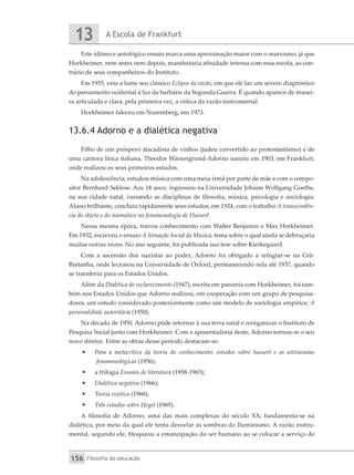 A Escola de Frankfurt
13
Filosofia da educação
156
Este último e antológico ensaio marca uma aproximação maior com o marxismo, já que
Horkheimer, nem antes nem depois, manifestaria afinidade intensa com essa escola, ao con-
trário de seus companheiros do Instituto.
Em 1955, veio a lume seu clássico Eclipse da razão, em que ele faz um severo diagnóstico
do pensamento ocidental à luz da barbárie da Segunda Guerra. É quando aparece de manei-
ra articulada e clara, pela primeira vez, a crítica da razão instrumental.
Horkheimer faleceu em Nuremberg, em 1973.
13.6.4 Adorno e a dialética negativa
Filho de um próspero atacadista de vinhos (judeu convertido ao protestantismo) e de
uma cantora lírica italiana, Theodor Wiesengrund-Adorno nasceu em 1903, em Frankfurt,
onde realizou os seus primeiros estudos.
Na adolescência, estudou música com uma meia-irmã por parte de mãe e com o compo-
sitor Bernhard Seklese. Aos 18 anos, ingressou na Universidade Johann Wolfgang Goethe,
na sua cidade natal, cursando as disciplinas de filosofia, música, psicologia e sociologia.
Aluno brilhante, concluiu rapidamente seus estudos, em 1924, com o trabalho A transcendên-
cia do objeto e do noemático na fenomenologia de Husserl.
Nessa mesma época, travou conhecimento com Walter Benjamin e Max Horkheimer.
Em 1932, escreveu o ensaio A Situação Social da Música, tema sobre o qual ainda se debruçaria
muitas outras vezes. No ano seguinte, foi publicada sua tese sobre Kierkegaard.
Com a ascensão dos nazistas ao poder, Adorno foi obrigado a refugiar-se na Grã-
Bretanha, onde lecionou na Universidade de Oxford, permanecendo nela até 1937, quando
se transferiu para os Estados Unidos.
Além da Dialética do esclarecimento (1947), escrita em parceria com Horkheimer, foi tam-
bém nos Estados Unidos que Adorno realizou, em cooperação com um grupo de pesquisa-
dores, um estudo considerado posteriormente como um modelo de sociologia empírica: A
personalidade autoritária (1950).
Na década de 1950, Adorno pôde retornar à sua terra natal e reorganizar o Instituto de
Pesquisa Social junto com Horkheimer. Com a aposentadoria deste, Adorno tornou-se o seu
novo diretor. Entre as obras desse período destacam-se:
•	 Para a metacrítica da teoria do conhecimento: estudos sobre husserl e as antinomias
fenomenológicas (1956);
•	 a trilogia Ensaios de literatura (1958-1965);
•	 Dialética negativa (1966);
•	 Teoria estética (1968);
•	 Três estudos sobre Hegel (1969).
A filosofia de Adorno, uma das mais complexas do século XX, fundamenta-se na
dialética, por meio da qual ele tenta desvelar as sombras do Iluminismo. A razão instru-
mental, segundo ele, bloqueou a emancipação do ser humano ao se colocar a serviço de
 