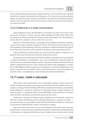 A Escola de Frankfurt
Filosofia da educação
13
157
uma civilização obcecada pela técnica. Segundo Adorno, como os filósofos não lograram
transformar o mundo, cabe ainda tentar interpretá-lo. E foi o que fez esse severo professor
alemão, servindo-se de uma erudição avassaladora e das armas de uma dialética negativa.
Embora crítico do marxismo oficial, Adorno nunca se afastou de seu horizonte de irradia-
ção. Faleceu em 1969.
13.6.5 Habermas e a razão comunicativa
Jürgen Habermas nasceu em Düsseldorf, na Alemanha, em 1929. Aos 25 anos, licen-
ciou-se com O absoluto e a história, uma tese sobre Schelling (1775-1854). Entre 1956 e 1959,
foi assistente de Adorno no Instituto de Pesquisa Social, em Frankfurt. Em 1961, publicou a
famosa obra Entre a filosofia e a ciência: o Marxismo como crítica.
Depois de ter lecionado filosofia e sociologia na Universidade de Frankfurt, transferiu-
-se para Nova Iorque, tornando-se professor da New York School for Social Research. Em
1972, transferiu-se para Starnberg, na Baviera, assumindo a direção do Instituto Max-Planck.
Já em 1983 voltou a lecionar na Universidade de Frankfurt, onde se aposentou em 1994.
Todavia, Habermas continua atuante, por meio de palestras, artigos na imprensa e um
grupo de obras a que não deixa de acrescentar sempre novos títulos.
Na esteira de seus antecessores da Escola de Frankfurt, o principal eixo de sua produção
é a crítica ao tecnicismo e ao cientificismo – que, a seu ver, limitaram o campo de atuação da
razão humana ao conhecimento objetivo e prático. Superando o pessimismo estrutural de seus
mestres e introduzindo uma nova visão a respeito das relações entre a linguagem e a socieda-
de, em 1981 Habermas publicou aquela que é considerada a sua obra mais significativa, Teoria
da ação comunicativa, em que concebe a razão e a ação comunicativas – uma comunicação livre,
racional e crítica – como alternativa à razão instrumental oriunda do Iluminismo.
13.7 Luzes, razão e educação
Além desses nomes apresentados como os principais expoentes, muitos outros inte-
lectuais de relevância atuaram ou gravitaram em torno da Escola de Frankfurt, como o eco-
nomista e sociólogo Friedrich Pollock (1894-1970), cofundador do Instituto, cujos trabalhos
iniciais utilizaram o conceito de capitalismo de Estado para explicar o regime econômico da
União Soviética; e o psicanalista Erich Fromm (1900-1980), um dos pioneiros do encontro
entre marxismo e psicanálise, para ficarmos apenas em dois nomes.
Atualmente, o Instituto de Pesquisa Social é dirigido por Axel Honneth, nascido em
1949, um ex-aluno de Habermas que tem chamado atenção para o vigor de suas ideias – o
que demonstra que a luz que brilha no facho da Escola de Frankfurt, herdeira e continuado-
ra do portentoso legado filosófico alemão, está longe de se apagar.
Entre numerosas outras áreas, essa luz tem iluminado as discussões sobre educação,
questionando o conceito de ensino-aprendizado herdado do Iluminismo e problematizando
a civilização que se originou do Século das Luzes. O objetivo desse confronto entre a Escola
 