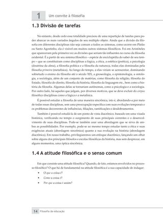 Um convite à filosofia
1
Filosofia da educação
14
1.3 Divisão de tarefas
No entanto, desde cedo essa totalidade precisou de uma repartição de tarefas para po-
der abarcar os mais variados ângulos de seu múltiplo objeto. Ainda que a divisão da filo-
sofia em diferentes disciplinas não seja comum a todos os sistemas, como ocorre em Platão
ou Santo Agostinho, ela é visível em muitos outros sistemas filosóficos. Foi em Aristóteles
que apareceram pela primeira vez as divisões que seriam tão influentes no curso da filosofia
ocidental. É a partir de seu sistema filosófico – espécie de enciclopédia do saber de seu tem-
po – que se constituíram como disciplinas a lógica, a ética, a estética (poética), a psicologia
(doutrina da alma), a filosofia política e a filosofia da natureza, todas elas dominadas pela
filosofia primeira (metafísica). Ao longo do tempo, a elas viriam se acrescentar, dominando
sobretudo o ensino da filosofia até o século XIX, a gnoseologia, a epistemologia, a ontolo-
gia, a sociologia, além de um conjunto de matérias, como filosofia da religião, filosofia do
Estado, filosofia do direito, filosofia da história, filosofia da linguagem etc., bem como a his-
tória da filosofia. Algumas delas se tornariam autônomas, como a psicologia e a sociologia.
Por outro lado, há aqueles que julgam, por diversos motivos, que se deve excluir do corpus
filosófico disciplinas como a lógica e a metafísica.
É possível estudar a filosofia de uma maneira sincrônica, isto é, abordando-a por meio
de todas essas disciplinas, sem uma preocupação específica com suas evoluções temporais e
os problemas decorrentes de influências, filiações, ramificações e desdobramentos.
Também é possível estudá-la de um ponto de vista diacrônico, baseado em uma visada
histórica, verificando no tempo o surgimento de suas principais correntes e o desenvol-
vimento de suas disciplinas. Pode-se também usar uma abordagem que se sirva de am-
bas as possibilidades. Por exemplo, pode-se ao mesmo tempo estudar tanto a ética e suas
exigências atuais (abordagem sincrônica) quanto a sua evolução na história (abordagem
diacrônica). Em nosso trabalho, privilegiaremos um enfoque diacrônico, lançando um olhar
sobre alguns dos principais filósofos e escolas filosóficas da história, mas sem desprezar, em
alguns momentos, uma óptica sincrônica.
1.4 A atitude filosófica e o senso comum
Em que consiste uma atitude filosófica? Quando, de fato, estamos envolvidos no proces-
so filosófico? O que há de fundamental na atitude filosófica é a sua capacidade de indagar:
•	 O que a coisa é?
•	 Como a coisa é?
•	 Por que a coisa é assim?
 