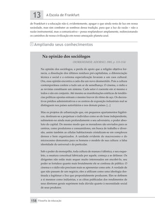 A Escola de Frankfurt
13
Filosofia da educação
158
Na opinião dos sociólogos
(HORKHEIMER; ADORNO, 1985, p. 113-114)
Na opinião dos sociólogos, a perda do apoio que a religião objetiva for-
necia, a dissolução dos últimos resíduos pré-capitalistas, a diferenciação
técnica e social e a extrema especialização levaram a um caos cultural.
Ora, essa opinião encontra a cada dia um novo desmentido. Pois a cultura
contemporânea confere a tudo um ar de semelhança. O cinema, o rádio e
as revistas constituem um sistema. Cada setor é coerente em si mesmo e
todos o são em conjunto. Até mesmo as manifestações estéticas de tendên-
cias políticas opostas entoam o mesmo louvor do ritmo de aço. Os decora-
tivos prédios administrativos e os centros de exposição industriais mal se
distinguem nos países autoritários e nos demais países. [...]
Mas os projetos de urbanização que, em pequenos apartamentos higiêni-
cos, destinam-se a perpetuar o indivíduo como se ele fosse independente,
submetem-no ainda mais profundamente a seu adversário, o poder abso-
luto do capital. Do mesmo modo que os moradores são enviados para os
centros, como produtores e consumidores, em busca de trabalho e diver-
são, assim também as células habitacionais cristalizam-se em complexos
densos e bem organizados. A unidade evidente do macrocosmo e do
microcosmo demonstra para os homens o modelo de sua cultura: a falsa
identidade do universal e do particular.
Sob o poder do monopólio, toda cultura de massas é idêntica, e seu esque-
leto, a ossatura conceitual fabricada por aquele, começa a se delinear. Os
dirigentes não estão mais sequer muito interessados em encobri-lo, seu
poder se fortalece quanto mais brutalmente ele se confessa de público. O
cinema e o rádio não precisam mais se apresentar como arte. A verdade de
que não passam de um negócio, eles a utilizam como uma ideologia des-
tinada a legitimar o lixo que propositalmente produzem. Eles se definem
a si mesmos como indústrias, e as cifras publicadas dos rendimentos de
seus diretores gerais suprimem toda dúvida quanto à necessidade social
de seus produtos.
de Frankfurt e a educação não é, evidentemente, apagar o que ainda resta de luz em nossa
sociedade, mas sim combater as sombras dessa tradição, para que a luz da razão – não a
razão instrumental, mas a comunicativa – possa resplandecer amplamente, redirecionando
os caminhos de nossa civilização em nosso ameaçado planeta azul.
Ampliando seus conhecimentos
 