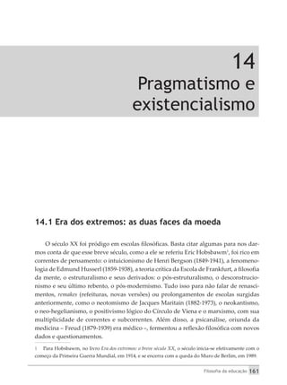 Filosofia da educação 161
14
Pragmatismo e
existencialismo
14.1 Era dos extremos: as duas faces da moeda
O século XX foi pródigo em escolas filosóficas. Basta citar algumas para nos dar-
mos conta de que esse breve século, como a ele se referiu Eric Hobsbawm1
, foi rico em
correntes de pensamento: o intuicionismo de Henri Bergson (1849-1941), a fenomeno-
logia de Edmund Husserl (1859-1938), a teoria crítica da Escola de Frankfurt, a filosofia
da mente, o estruturalismo e seus derivados: o pós-estruturalismo, o desconstrucio-
nismo e seu último rebento, o pós-modernismo. Tudo isso para não falar de renasci-
mentos, remakes (refeituras, novas versões) ou prolongamentos de escolas surgidas
anteriormente, como o neotomismo de Jacques Maritain (1882-1973), o ­
neokantismo,
o neo-hegelianismo, o positivismo lógico do Círculo de Viena e o marxismo, com sua
multiplicidade de correntes e subcorrentes. Além disso, a psicanálise, oriunda da
medicina – Freud (1879-1939) era médico –, fermentou a reflexão filosófica com novos
dados e questionamentos.
1	 Para Hobsbawm, no livro Era dos extremos: o breve século XX, o século inicia-se efetivamente com o
começo da Primeira Guerra Mundial, em 1914, e se encerra com a queda do Muro de Berlim, em 1989.
 