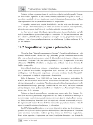 Pragmatismo e existencialismo
14
Filosofia da educação
162
Todavia, há duas escolas que foram de grande importância no século passado. Uma de-
las, mais discreta, representa de certa forma o espírito que enformou boa parte do século XX
e continua presidindo este novo século, cujas características ainda não demonstram nenhum
corte significativo com relação ao século anterior: o pragmatismo.
A outra foi a corrente mais popular do século XX e um dos raros casos da história mo-
derna em que a filosofia extrapolou os limites dos debates acadêmicos e de especialistas,
atingindo uma parcela significativa da população ocidental: o existencialismo.
As duas faces do século XX se fazem representar nessas duas escolas: tanto o seu lado
mais prático e objetivo quanto o lado subjetivo e romântico. Eficiência e autenticidade, mé-
todo e decisão, utilidade e náusea, progresso e revolução – ou seja, pragmatismo e existen-
cialismo – caracterizam paradigmaticamente esse século a que Hobsbawm chamou de “a
era dos extremos”.
14.2 Pragmatismo: origens e paternidade
Nietzsche disse: “Alguns homens nascem póstumos”. Com efeito, não só na arte – cujo
exemplo emblemático foi Vincent van Gogh (1853-1890), que em vida vendeu apenas uma
tela –, mas na filosofia também temos um rol de filósofos de reconhecimento póstumo, como
Giambattista Vico (1668-1774) e, em parte, Espinosa (1632-1677), Schopenhauer (1788-1860)
e Nietzsche (1844-1900). Este último, se atingiu a fama ainda em vida, já não dispunha de
lucidez para gozá-la.
Outro filósofo igualmente póstumo – originalíssimo e antecipador de tendências, só
que, ao contrário de Nietzsche e Schopenhauer, nunca maldisse a sua sorte, apesar de ter
vivido grande parte de sua vida na pobreza – foi o norte-americano Charles Peirce (1839-
1914), considerado o criador do pragmatismo e da semiótica.
Filho de Benjamin Peirce (1809-1880), na época um dos maiores matemáticos de
Harvard, Charles Sanders Peirce estudou nessa mesma universidade, licenciando-se em
ciências e doutorando-se em química. Além disso, era matemático, físico e astrônomo, tendo
estudado também filologia, psicologia e história. De um certo modo, não há um ramo das
ciências da época para o qual sua curiosidade não o tenha levado. Não satisfeito, Peirce do-
minava cerca de dez idiomas.
Todavia, as áreas às quais dedicou a maior parte de suas energias são a lógica e a filo-
sofia. Nos moldes do positivismo, propôs aplicar a esta última os métodos de observação e
experimentação característicos das ciências experimentais. Quanto à lógica, Peirce a conce-
bia dentro do campo de uma teoria geral dos signos, ou, como ele a denominou, semiótica.
Do impressionante número de cerca de 80 mil manuscritos que produziu durante a vida, até
agora foram publicadas aproximadamente 12 mil páginas.
Em 1878, Peirce publicou Como tornar nossas ideias claras, artigo que é considerado o
primeiro esboço de uma teoria pragmatista. William James (1842-1910) refere-se a esse texto
como um marco, elaborando a partir do que dele infere a sua doutrina do pragmatismo.
Peirce tentou repudiar o pragmatismo que James lhe atribuía, chamando a sua filosofia de
 