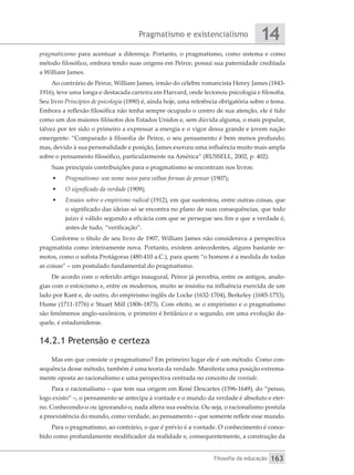 Pragmatismo e existencialismo
Filosofia da educação
14
163
pragmaticismo para acentuar a diferença. Portanto, o pragmatismo, como sistema e como
método filosófico, embora tendo suas origens em Peirce, possui sua paternidade creditada
a William James.
Ao contrário de Peirce, William James, irmão do célebre romancista Henry James (1843-
1916), teve uma longa e destacada carreira em Harvard, onde lecionou psicologia e filosofia.
Seu livro Princípios de psicologia (1890) é, ainda hoje, uma referência obrigatória sobre o tema.
Embora a reflexão filosófica não tenha sempre ocupado o centro de sua atenção, ele é tido
como um dos maiores filósofos dos Estados Unidos e, sem dúvida alguma, o mais popular,
talvez por ter sido o primeiro a expressar a energia e o vigor dessa grande e jovem nação
emergente: “Comparado à filosofia de Peirce, o seu pensamento é bem menos profundo;
mas, devido à sua personalidade e posição, James exerceu uma influência muito mais ampla
sobre o pensamento filosófico, particularmente na América” (RUSSELL, 2002, p. 402).
Suas principais contribuições para o pragmatismo se encontram nos livros:
•	 Pragmatismo: um nome novo para velhas formas de pensar (1907);
•	 O significado da verdade (1909);
•	 Ensaios sobre o empirismo radical (1912), em que sustentou, entre outras coisas, que
o significado das ideias só se encontra no plano de suas consequências, que todo
juízo é válido segundo a eficácia com que se persegue seu fim e que a verdade é,
antes de tudo, “verificação”.
Conforme o título de seu livro de 1907, William James não considerava a perspectiva
pragmatista como inteiramente nova. Portanto, existem antecedentes, alguns bastante re-
motos, como o sofista Protágoras (480-410 a.C.), para quem “o homem é a medida de todas
as coisas” – um postulado fundamental do pragmatismo.
De acordo com o referido artigo inaugural, Peirce já percebia, entre os antigos, analo-
gias com o estoicismo e, entre os modernos, muito se insistiu na influência exercida de um
lado por Kant e, de outro, do empirismo inglês de Locke (1632-1704), Berkeley (1685-1753),
Hume (1711-1776) e Stuart Mill (1806-1873). Com efeito, se o empirismo e o pragmatismo
são fenômenos anglo-saxônicos, o primeiro é britânico e o segundo, em uma evolução da-
quele, é estadunidense.
14.2.1 Pretensão e certeza
Mas em que consiste o pragmatismo? Em primeiro lugar ele é um método. Como con-
sequência desse método, também é uma teoria da verdade. Manifesta uma posição extrema-
mente oposta ao racionalismo e uma perspectiva centrada no conceito de vontade.
Para o racionalismo – que tem sua origem em René Descartes (1596-1649), do “penso,
logo existo” –, o pensamento se antecipa à vontade e o mundo da verdade é absoluto e eter-
no. Conhecendo-o ou ignorando-o, nada altera sua essência. Ou seja, o racionalismo postula
a preexistência do mundo, como verdade, ao pensamento – que somente reflete esse mundo.
Para o pragmatismo, ao contrário, o que é prévio é a vontade. O conhecimento é conce-
bido como profundamente modificador da realidade e, consequentemente, a construção da
 