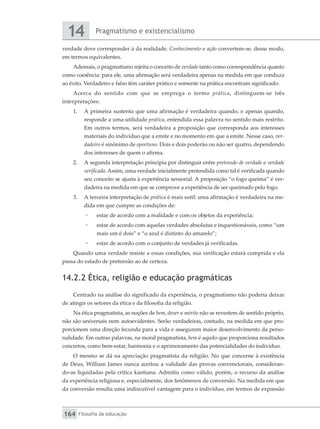 Pragmatismo e existencialismo
14
Filosofia da educação
164
verdade deve corresponder à da realidade. Conhecimento e ação convertem-se, desse modo,
em termos equivalentes.
Ademais, o pragmatismo rejeita o conceito de verdade tanto como correspondência quanto
como coerência: para ele, uma afirmação será verdadeira apenas na medida em que conduza
ao êxito. Verdadeiro e falso têm caráter prático e somente na prática encontram significado.
Acerca do sentido com que se emprega o termo prática, distinguem-se três
interpretações:
1.	 A primeira sustenta que uma afirmação é verdadeira quando, e apenas quando,
responde a uma utilidade prática, entendida essa palavra no sentido mais restrito.
Em outros termos, será verdadeira a proposição que corresponda aos interesses
materiais do indivíduo que a emite e no momento em que a emite. Nesse caso, ver-
dadeiro é sinônimo de oportuno. Dois e dois poderão ou não ser quatro, dependendo
dos interesses de quem o afirma.
2.	 A segunda interpretação principia por distinguir entre pretensão de verdade e verdade
verificada. Assim, uma verdade inicialmente pretendida como tal é verificada quando
seu conceito se ajusta à experiência sensorial. A proposição “o fogo queima” é ver-
dadeira na medida em que se comprove a experiência de ser queimado pelo fogo.
3.	 A terceira interpretação de prática é mais sutil: uma afirmação é verdadeira na me-
dida em que cumpre as condições de:
◦
◦ estar de acordo com a realidade e com os objetos da experiência;
◦
◦ estar de acordo com aquelas verdades absolutas e inquestionáveis, como “um
mais um é dois” e “o azul é distinto do amarelo”;
◦
◦ estar de acordo com o conjunto de verdades já verificadas.
Quando uma verdade resiste a essas condições, sua verificação estará cumprida e ela
passa do estado de pretensão ao de certeza.
14.2.2 Ética, religião e educação pragmáticas
Centrado na análise do significado da experiência, o pragmatismo não poderia deixar
de atingir os setores da ética e da filosofia da religião.
Na ética pragmatista, as noções de bem, dever e mérito não se revestem de sentido próprio,
não são universais nem autoevidentes. Serão verdadeiras, contudo, na medida em que pro-
porcionem uma direção fecunda para a vida e assegurem maior desenvolvimento da perso-
nalidade. Em outras palavras, na moral pragmatista, bem é aquilo que proporciona resultados
concretos, como bem-estar, harmonia e o aprimoramento das potencialidades do indivíduo.
O mesmo se dá na apreciação pragmatista da religião. No que concerne à existência
de Deus, William James nunca aceitou a validade das provas convencionais, consideran-
do-as liquidadas pela crítica kantiana. Admitiu como válido, porém, o recurso da análise
da experiência religiosa e, especialmente, dos fenômenos de conversão. Na medida em que
da conversão resulta uma indiscutível vantagem para o indivíduo, em termos de expansão
 