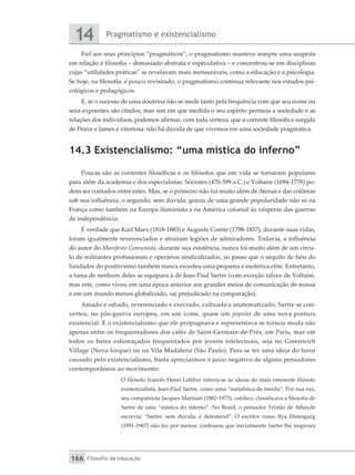 Pragmatismo e existencialismo
14
Filosofia da educação
166
Fiel aos seus princípios “pragmáticos”, o pragmatismo manteve sempre uma suspeita
em relação à filosofia – demasiado abstrata e especulativa – e concentrou-se em disciplinas
cujas “utilidades práticas” se revelavam mais mensuráveis, como a educação e a psicologia.
Se hoje, na filosofia, é pouco revisitado, o pragmatismo continua relevante nos estudos psi-
cológicos e pedagógicos.
E, se o sucesso de uma doutrina não se mede tanto pela frequência com que seu nome ou
seus expoentes são citados, mas sim em que medida o seu espírito permeia a sociedade e as
relações dos indivíduos, podemos afirmar, com toda certeza, que a corrente filosófica surgida
de Peirce e James é vitoriosa: não há dúvida de que vivemos em uma sociedade pragmática.
14.3 Existencialismo: “uma mística do inferno”
Poucas são as correntes filosóficas e os filósofos que em vida se tornaram populares
para além da academia e dos especialistas. Sócrates (470-399 a.C.) e Voltaire (1694-1778) po-
dem ser contados entre estes. Mas, se o primeiro não foi muito além de Atenas e das colônias
sob sua influência, o segundo, sem dúvida, gozou de uma grande popularidade não só na
França como também na Europa iluminista e na América colonial às vésperas das guerras
de independência.
É verdade que Karl Marx (1818-1883) e Auguste Comte (1798-1857), durante suas vidas,
foram igualmente reverenciados e atraíram legiões de admiradores. Todavia, a influência
do autor do Manifesto Comunista, durante sua existência, nunca foi muito além de um círcu-
lo de militantes profissionais e operários sindicalizados, ao passo que o séquito de fiéis do
fundador do positivismo também nunca excedeu uma pequena e esotérica elite. Entretanto,
a fama de nenhum deles se equipara à de Jean-Paul Sartre (com exceção talvez de Voltaire,
mas este, como viveu em uma época anterior aos grandes meios de comunicação de massa
e em um mundo menos globalizado, sai prejudicado na comparação).
Amado e odiado, reverenciado e execrado, cultuado e anatematizado, Sartre se con-
verteu, no pós-guerra europeu, em um ícone, quase um popstar de uma nova postura
existencial. E o existencialismo que ele propugnava e representava se tornou moda não
apenas entre os frequentadores dos cafés de Saint-Germain-de-Près, em Paris, mas em
todos os bares esfumaçados frequentados por jovens intelectuais, seja no Greenwich
Village (Nova Iorque) ou na Vila Madalena (São Paulo). Para se ter uma ideia do furor
causado pelo existencialismo, basta apreciarmos o juízo negativo de alguns pensadores
contemporâneos ao movimento:
O filósofo francês Henri Léfèbre referiu-se às ideias do mais eminente filósofo
existencialista, Jean-Paul Sartre, como uma “metafísica de merda”. Por sua vez,
seu compatriota Jacques Maritain (1882-1973), católico, classificava a filosofia de
Sartre de uma “mística do inferno”. No Brasil, o pensador Tristão de Athayde
escrevia: “Sartre, sem dúvida, é detestável”. O escritor russo Ilya Ehrengurg
(1891-1967) não fez por menos: confessou que inicialmente Sartre lhe inspirara
 
