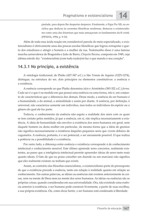 Pragmatismo e existencialismo
Filosofia da educação
14
167
piedade, para depois lhe despertar desprezo. Finalmente, o Papa Pio XII, na en-
cíclica que dedicou às correntes filosóficas modernas, destacou o existencialis-
mo como uma das doutrinas que mais ameaçavam os fundamentos da fé cristã.
(PENHA, 1994, p. 9-10)
Além de toda essa ácida reação em considerável parcela do meio especializado, o exis-
tencialismo é efetivamente uma das poucas escolas filosóficas que logrou extrapolar o gue-
to dos estudiosos e atingir o homem e a mulher da rua. Testemunho disso é uma famosa
marcha carnavalesca de Braguinha e João de Barro, Chiquita Bacana, composta em 1949, cuja
última estrofe diz: “existencialista (com toda razão)/só faz o que manda o seu coração”.
14.3.1 No princípio, a existência
A ontologia tradicional, de Platão (427-347 a.C.) a São Tomás de Aquino (1225-1274),
distingue, na estrutura do ser, dois princípios ou elementos constitutivos: a essência e
a existência.
A essência corresponde ao que Platão denomina ideia e Aristóteles (383-322 a.C.) forma.
Cada ser é o que é na medida em que possui uma essência ou uma forma, isto é, um conjun-
to de características que o diferencia dos demais. Desse modo, a essência do ser humano é
a humanidade; a do animal, a animalidade e assim por diante. A essência, por definição, é
universal, não caracteriza somente um indivíduo, mas todos os indivíduos da espécie ou o
gênero do qual ele faz parte.
Todavia, o conhecimento da essência não esgota a realidade dos seres com os quais
se tem contato pelos sentidos, já que a essência, em si, não implica necessariamente a exis-
tência. A ideia de humanidade não envolve a existência dos seres humanos em geral, nem
daquele homem ou desta mulher em particular, da mesma forma que a ideia de gnomos
não significa necessariamente a existência daqueles pequenos seres que vivem debaixo de
cogumelos. A essência, portanto, é o ser potencial, o ser meramente possível. O que realiza
a potência ou a possibilidade é a existência.
Por outro lado, a diferença entre essência e existência corresponde à de conhecimento
intelectual e conhecimento sensível. Este último apreende seres concretos, realmente exis-
tentes, ao passo que a inteligência intelectual permite apreender ideias de seres tanto reais
quanto ideais. O fato de que eu posso conceber um duende ou um marciano não significa
que eles realmente existam ou tenham que existir.
Assim, ao contrário das filosofias essencialistas, o existencialismo parte do pressuposto
de que a existência precede a essência, tanto em relação à realidade quanto em relação ao
conhecimento. Em outras palavras, as ideias ou essências não existem anteriormente às coi-
sas, nem na mente de Deus nem na mente dos seres humanos. As ideias ou essências são as
próprias coisas, quando consideradas em sua universalidade. Ora, não existindo uma essên-
cia anterior à existência, o ser humano pode construir livremente, a partir de suas escolhas,
a sua própria existência. Ou, como dizia Sartre, o ser humano está condenado à liberdade.
 