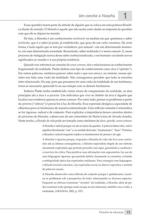 Um convite à filosofia
Filosofia da educação
1
15
Essas questões fazem parte da atitude de alguém que se coloca em uma postura filosófi-
ca diante do mundo. O filósofo é aquele que não aceita como dadas as respostas às questões
com que ele se depara no mundo.
De fato, a filosofia é um conhecimento instituinte na medida em que questiona o saber
instituído, que é o saber já posto, já estabelecido, que goza de um certo consenso. De certa
forma, é tudo aquilo que se tem por verdadeiro, por natural – em um determinado momen-
to, em uma determinada sociedade. Resumindo, saber instituído é o senso comum. E, nesse
processo de indagação acerca desse saber institucionalizado, o ser humano vai dando novos
significados ao mundo e à sua própria existência.
Quando nos referimos ao conceito de senso comum, nós o relacionamos ao conhecimento
fragmentado da realidade. Platão definia esse tipo de conhecimento como doxa (“opinião”).
Em outras palavras, emitimos parecer sobre tudo o que nos cerca e, no entanto, nessas opi-
niões nos falta uma visão da totalidade. Não conseguimos perceber que tudo se encontra
inter-relacionado. Ou seja, para que possamos ter uma visão da totalidade de um fenômeno,
torna-se necessário apreendê-lo na sua relação com os demais fenômenos.
Embora Platão tenha estabelecido vários níveis de compreensão da realidade, os dois
principais são a doxa e a episteme. Um indivíduo que vive no âmbito da doxa é alguém que
localiza sua existência apenas no senso comum. Por outro lado, pensar os problemas a partir
da episteme (“ciência”) é pensá-los à luz da filosofia. Essa expressão designa a capacidade de
olharmos para os fenômenos de maneira sistematizada. Uma reflexão somente é sistemática
se for rigorosa, radical e de conjunto. Para explicitar a importância desses conceitos dentro
do processo do filosofar, valemo-nos de um comentário de Maria Lúcia de Arruda Aranha.
Neste trecho, a filosofia da vida pode ser tomada como sinônimo de doxa, opinião, senso comum:
A filosofia é radical porque vai até as raízes da questão. A palavra latina radix, radicis
significa literalmente “raiz” e, no sentido derivado, “fundamento”, “base”. Portanto,
a filosofia é radical enquanto explica os fundamentos do pensar e do agir.
A filosofia é rigorosa porque, enquanto a filosofia de vida não leva suas conclu-
sões até as últimas consequências, o filósofo especialista dispõe de um método
claramente explicitado que permite proceder com rigor, garantindo a coerência e
o exercício da crítica. Para justificar suas afirmações com argumentos, faz uso de
uma linguagem rigorosa, que permite definir claramente os conceitos, evitando
a ambiguidade típica das expressões cotidianas. Para conseguir essa linguagem,
o filósofo inventa conceitos, cria expressões novas ou altera e especifica o sentido
de palavras usuais.
A filosofia desenvolve uma reflexão de conjunto porque é globalizante, exami-
na os problemas sob a perspectiva do todo, relacionando os diversos aspectos.
Enquanto as ciências examinam “recortes” da realidade, a filosofia, além de po-
der examinar tudo (porque nada escapa ao seu interesse), também visa o todo, a
totalidade. (ARANHA, 2002, p. 107)
 