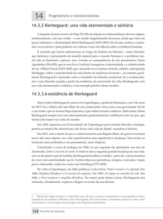 Pragmatismo e existencialismo
14
Filosofia da educação
168
14.3.2 Kierkegaard: uma vida atormentada e solitária
A despeito do juízo severo do Papa Pio XII em relação ao existencialismo, ele teve origem,
modernamente, com um cristão – e um cristão singularmente fervoroso, ainda que nem um
pouco submisso: o dinamarquês Sören Kierkegaard (1813-1855). Foi ele que cunhou a expres-
são existencialismo e pela primeira vez colocou o foco da reflexão sobre a existência humana.
É verdade que houve antecessores ao longo da história da filosofia – como Sócrates,
que deslocou o pensamento do mundo natural para o mundo humano e o problema mo-
ral, não se limitando a pensar, mas vivendo as consequências de seu pensamento; Santo
Agostinho (354-430), que no seu livro Confissões inaugurou a interioridade e a subjetividade
do eu; e Blaise Pascal (1623-1662), que, situando-se na mesma vertente, refletiu, antecipando
Heidegger, sobre a autenticidade da vida diante da iminência da morte –, no entanto, geral-
mente Kierkegaard é apontado como o fundador da filosofia existencial. Se o existencialis-
mo é uma filosofia surgida a partir da existência, da concretude da vida, Kierkegaard, com
sua vida atormentada e solitária, é um exemplo perfeito desse modelo.
14.3.3 A existência de Kierkegaard
Sören Aabye Kierkegaard nasceu em Copenhague, capital da Dinamarca, em 5 de maio
de 1813. Foi o último dos sete filhos de um comerciante viúvo com a sua governanta. Só ele
e um irmão, que se tornou bispo luterano, é que sobreviveram à infância. Além disso, Sören
Kierkegaard sempre teve um relacionamento particularmente conflituoso com seu pai, que
tentava lhe impor sua visão de mundo.
Em 1830, ingressou na Universidade de Copenhague para estudar filosofia e teologia,
porém os estudos lhe aborreciam e ele levou uma vida de dândi3
, mundana e boêmia.
Em 1837, com a morte do pai e o relacionamento com Regine Olsen, de quem se tornaria
noivo três anos depois, sua vida experimentou uma significativa mudança. Seus textos se
tornaram mais profundos e seu pensamento, mais religioso.
Concluindo o curso de teologia em 1840, no ano seguinte ele apresentou sua tese de
doutorado, Sobre o conceito de ironia. E então se deu a segunda grande mudança de sua vida:
em vez de pastor e pai de família, Kierkegaard escolheu a solidão – para ele, a única maneira
de viver com autenticidade sua fé. Contra todas as expectativas, rompeu o noivado e viajou
para a Alemanha, onde teve aulas com Schelling (1775-1854).
De volta a Copenhague, em 1843, publicou A alternativa, Temor e tremor e A repetição. Em
1844, Migalhas filosóficas e O conceito de angústia. Em 1845, As etapas no caminho da vida. Em
1846, o Post-scriptum a migalhas filosóficas. Na maior parte desses textos, Kierkegaard está
tentando, cifradamente, explicar a Regine as razões da sua decisão.
3	 Dândi (do inglês dandy) é o indivíduo que dá uma excessiva importância a sua aparência física,
trajando-se de maneira refinada e até extravagante. De certa forma, o dandismo pode ser visto como
um protesto e uma reação aos princípios da burguesia ascendente.
 