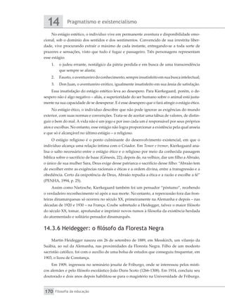 Pragmatismo e existencialismo
14
Filosofia da educação
170
No estágio estético, o indivíduo vive em permanente aventura e disponibilidade emo-
cional, sob o domínio dos sentidos e dos sentimentos. Convencido de sua irrestrita liber-
dade, vive procurando extrair o máximo de cada instante, entregando-se a toda sorte de
prazeres e sensações, visto que tudo é fugaz e passageiro. Três personagens representam
esse estágio:
1.	 o judeu errante, nostálgico da pátria perdida e em busca de uma transcendência
que sempre se afasta;
2.	 Fausto,oaventureirodoconhecimento,sempreinsatisfeitoemsuabuscaintelectual;
3.	 Don Juan, o aventureiro erótico, igualmente insatisfeito em sua ânsia de satisfação.
Essa insatisfação do estágio estético leva ao desespero. Para Kierkegaard, porém, o de-
sespero não é algo negativo – aliás, a superioridade do ser humano sobre o animal está justa-
mente na sua capacidade de se desesperar. E é esse desespero que o fará atingir o estágio ético.
No estágio ético, o indivíduo descobre que não pode ignorar as exigências do mundo
exterior, com suas normas e convenções. Trata-se de aceitar uma tábua de valores, de distin-
guir o bem do mal. A vida não é um jogo e por isso cada um é responsável por seus próprios
atos e escolhas. No entanto, esse estágio não logra proporcionar a existência pela qual anseia
e que só é alcançável no último estágio – o religioso.
O estágio religioso é o ponto culminante do desenvolvimento existencial, em que o
indivíduo alcança uma relação íntima com o Criador. Em Temor e tremor, Kierkegaard ana-
lisa o salto necessário entre o estágio ético e o religioso por meio da conhecida passagem
bíblica sobre o sacrifício de Isaac (Gênesis, 22); depois de, na velhice, dar um filho a Abraão,
o único de sua mulher Sara, Deus exige desse patriarca o sacrifício desse filho: “Abraão tem
de escolher entre as exigências racionais e éticas e a ordem divina, entre a transgressão e a
obediência. Certo da onipotência de Deus, Abraão repudia a ética e a razão e escolhe a fé”
(PENHA, 1994, p. 25).
Assim como Nietzsche, Kierkegaard também foi um pensador “póstumo”, recebendo
o verdadeiro reconhecimento só após a sua morte. No entanto, a repercussão fora das fron-
teiras dinamarquesas só ocorreu no século XX, primeiramente na Alemanha e depois – nas
décadas de 1920 e 1930 – na França. Coube sobretudo a Heidegger, talvez o maior filósofo
do século XX, tomar, aprofundar e imprimir novos rumos à filosofia da existência herdada
do atormentado e solitário pensador dinamarquês.
14.3.6 Heidegger: o filósofo da Floresta Negra
Martin Heidegger nasceu em 26 de setembro de 1889, em Messkirch, um vilarejo da
Suábia, ao sul da Alemanha, nas proximidades da Floresta Negra. Filho de um modesto
sacristão católico, foi com o auxílio de uma bolsa de estudos que conseguiu frequentar, em
1903, o liceu de Constança.
Em 1909, ingressou no seminário jesuíta de Friburgo, onde se interessou pelos místi-
cos alemães e pelo filósofo escolástico João Duns Scoto (1266-1308). Em 1914, concluiu seu
doutorado e dois anos depois habilitou-se para o magistério na Universidade de Friburgo.
 