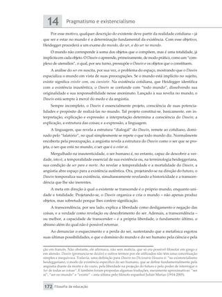 Pragmatismo e existencialismo
14
Filosofia da educação
172
Por esse motivo, qualquer descrição do existente deve partir da realidade cotidiana – já
que ser e estar no mundo é a determinação fundamental da existência. Com esse objetivo,
Heidegger procederá a um exame do mundo, do ser, e do ser no mundo.
O mundo não corresponde à soma dos objetos que o compõem, mas é uma totalidade, já
implícita em cada objeto. O Dasein o apreende, primeiramente, de modo prático, como um “com-
plexo de utensílios”, o qual, por seu turno, pressupõe o Dasein e os objetos que o constituem.
A análise do ser em suscita, por sua vez, o problema do espaço, mostrando que o Dasein
espacializa o mundo em vista de suas preocupações. Se o mundo está implícito no sujeito,
existir significa existir com, ou coexistir. Na existência cotidiana, que Heidegger identifica
com a existência inautêntica, o Dasein se confunde com “todo mundo”, dissolvendo sua
originalidade e sua responsabilidade nesse anonimato. Lançado à sua revelia no mundo, o
Dasein está sempre à mercê do medo e da angústia.
Sempre incompleto, o Dasein é essencialmente projeto, consciência de suas potencia-
lidades e propósito de realizá-las no mundo. Tal projeto constitui-se, basicamente, em in-
terpretação, explicação e expressão: a interpretação determina a consciência do Dasein; a
explicação, a estrutura das coisas; e a expressão, a linguagem.
A linguagem, que revela a estrutura “dialogal” do Dasein, remete ao cotidiano, domi-
nado pelo “falatório”, no qual simplesmente se repete o que todo mundo diz. Normalmente
encoberta pela preocupação, a angústia revela a estrutura do Dasein como o ser que se pro-
jeta, o ser que está no mundo, o ser que é o estar aí.
Mergulhado na inautenticidade, o ser humano é, no entanto, capaz de descobrir a ver-
dade, isto é, a temporalidade essencial de sua existência ou, na terminologia heideggeriana,
sua condição de ser para a morte. Ao revelar a temporalidade e a mortalidade do Dasein, a
angústia abre espaço para a existência autêntica. Ora, projetando-se na direção do futuro, o
Dasein temporaliza sua existência, simultaneamente revelando a historicidade e a transcen-
dência que lhe são inerentes.
A meta em direção à qual o existente se transcende é o próprio mundo, enquanto uni-
dade e totalidade. Projetando-se, o Dasein organiza e cria o mundo – não apenas produz
objetos, mas sobretudo porque lhes confere significação.
A transcendência, por seu lado, explica a liberdade como desligamento e negação das
coisas, e a verdade como revelação ou descobrimento do ser. Ademais, a transcendência –
ou melhor, a capacidade de transcender – é a própria liberdade, o fundamento último, o
abismo além do qual não é possível retornar.
Ao denunciar o esquecimento e a perda do ser, sustentando que a metafísica esgotou
suas últimas possibilidades, e que o domínio do mundo e do ser humano pela ciência e pela
ção em francês. Não obstante, ele afirmava, não sem malícia, que só era possível filosofar em grego e
em alemão. Dasein (pronuncia-se dazáin) e outros termos por ele utilizados não têm uma conceituação
simples e inequívoca. Todavia, uma definição para Dasein no Dicionário Houaiss é: “no existencialismo
heideggeriano, o modo de existência específico do ser humano, que se define fundamentalmente pela
angústia diante da morte e do vazio, pela liberdade na projeção do futuro e pelo poder de interrogar o
Ser de todas as coisas”. E também foram propostas algumas traduções, meramente aproximativas: “ser
aí”, “ser no mundo” e “existir” – esta última pelo filósofo espanhol Julián Marias (1914-2005).
 
