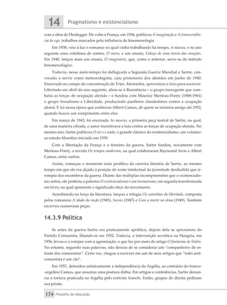 Pragmatismo e existencialismo
14
Filosofia da educação
174
com a obra de Heidegger. De volta à França, em 1936, publicou A imaginação e A transcendên-
cia do ego, trabalhos marcados pela influência da fenomenologia.
Em 1938, veio à luz o romance no qual vinha trabalhando há tempo, A náusea, e no ano
seguinte uma coletânea de contos, O muro, e um ensaio, Esboço de uma teoria das emoções.
Em 1940, lançou mais um ensaio, O imaginário, que, como o anterior, serve-se do método
fenomenológico.
Todavia, nesse meio-tempo foi deflagrada a Segunda Guerra Mundial e Sartre, con-
vocado a servir como meteorologista, caiu prisioneiro dos alemães em junho de 1940.
Encerrado no campo de concentração de Trier, Alemanha, aproveitou o ócio para escrever.
Libertado em abril do ano seguinte, aliou-se à Resistência – o grupo insurgente que com-
batia as forças de ocupação alemãs – e fundou com Maurice Merleau-Ponty (1908-1961)
o grupo Socialismo e Liberdade, produzindo panfletos clandestinos contra a ocupação
alemã. E foi nessa época que conheceu Albert Camus, de quem se tornaria amigo até 1952,
quando houve um rompimento entre eles.
Em março de 1943, foi encenada As moscas, a primeira peça teatral de Sartre, na qual,
de uma maneira cifrada, o autor incentivava a luta contra as forças de ocupação alemãs. No
mesmo ano, Sartre publicou O ser e o nada, o grande clássico do existencialismo, um volumo-
so estudo filosófico iniciado em 1939.
Com a libertação da França e o término da guerra, Sartre fundou, novamente com
Merleau-Ponty, a revista Os tempos modernos, na qual colaboraram Raymond Aron e Albert
Camus, entre outros.
Assim, começou o momento mais prolífico da carreira literária de Sartre, ao mesmo
tempo em que ele era alçado à posição de ícone intelectual da juventude desiludida que ir-
rompia dos escombros da guerra. Diante das múltiplas incompreensões que o existencialis-
mo sofria, ele proferiu a palestra O existencialismo é um humanismo, em seguida transformada
em livro, na qual apresenta o significado ético do movimento.
Acreditando na força da literatura, lançou a trilogia Os caminhos da liberdade, composta
pelos romances A idade da razão (1945), Sursis (1947) e Com a morte na alma (1949). Também
escreveu numerosas peças.
14.3.9 Política
Se antes da guerra Sartre era praticamente apolítico, depois dela se aproximou do
Partido Comunista, filiando-se em 1952. Todavia, a intervenção soviética na Hungria, em
1956, levou-o a romper com a agremiação, o que fez por meio do artigo O fantasma de Stalin.
No entanto, segundo suas palavras, não deixou de se considerar um “companheiro de es-
trada dos comunistas”. Certa vez, chegou a escrever em um de seus artigos que “todo anti-
comunista é um cão”.
Em 1957, defendeu enfaticamente a independência da Argélia, ao contrário do franco-
-argelino Camus, que assumiu uma postura dúbia. Em artigos e conferências, Sartre denun-
cia a tortura praticada na Argélia pelo exército francês. Então, grupos de direita pediram
sua prisão.
 