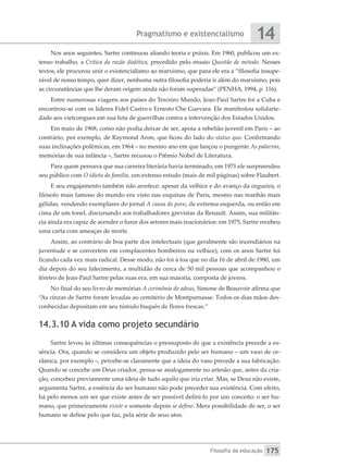 Pragmatismo e existencialismo
Filosofia da educação
14
175
Nos anos seguintes, Sartre continuou aliando teoria e práxis. Em 1960, publicou um ex-
tenso trabalho, a Crítica da razão dialética, precedido pelo ensaio Questão de método. Nesses
textos, ele procurou unir o existencialismo ao marxismo, que para ele era a “filosofia insupe-
rável de nosso tempo, quer dizer, nenhuma outra filosofia poderia ir além do marxismo, pois
as circunstâncias que lhe deram origem ainda não foram superadas” (PENHA, 1994, p. 116).
Entre numerosas viagens aos países do Terceiro Mundo, Jean-Paul Sartre foi a Cuba e
encontrou-se com os líderes Fidel Castro e Ernesto Che Guevara. Ele manifestou solidarie-
dade aos vietcongues em sua luta de guerrilhas contra a intervenção dos Estados Unidos.
Em maio de 1968, como não podia deixar de ser, apoia a rebelião juvenil em Paris – ao
contrário, por exemplo, de Raymond Aron, que ficou do lado do status quo. Confirmando
suas inclinações polêmicas, em 1964 – no mesmo ano em que lançou o pungente As palavras,
memórias de sua infância –, Sartre recusou o Prêmio Nobel de Literatura.
Para quem pensava que sua carreira literária havia terminado, em 1971 ele surpreendeu
seu público com O idiota da família, um extenso estudo (mais de mil páginas) sobre Flaubert.
E seu engajamento também não arrefece: apesar da velhice e do avanço da cegueira, o
filósofo mais famoso do mundo era visto nas esquinas de Paris, mesmo nas manhãs mais
gélidas, vendendo exemplares do jornal A causa do povo, de extrema esquerda, ou então em
cima de um tonel, discursando aos trabalhadores grevistas da Renault. Assim, sua militân-
cia ainda era capaz de acender o furor dos setores mais reacionários: em 1975, Sartre recebeu
uma carta com ameaças de morte.
Assim, ao contrário de boa parte dos intelectuais (que geralmente são incendiários na
juventude e se convertem em complacentes bombeiros na velhice), com os anos Sartre foi
ficando cada vez mais radical. Desse modo, não foi à toa que no dia 16 de abril de 1980, um
dia depois do seu falecimento, a multidão de cerca de 50 mil pessoas que acompanhou o
féretro de Jean-Paul Sartre pelas ruas era, em sua maioria, composta de jovens.
No final do seu livro de memórias A cerimônia do adeus, Simone de Beauvoir afirma que
“As cinzas de Sartre foram levadas ao cemitério de Montparnasse. Todos os dias mãos des-
conhecidas depositam em seu túmulo buquês de flores frescas.”
14.3.10 A vida como projeto secundário
Sartre levou às últimas consequências o pressuposto de que a existência precede a es-
sência. Ora, quando se considera um objeto produzido pelo ser humano – um vaso de ce-
râmica, por exemplo –, percebe-se claramente que a ideia do vaso precede a sua fabricação.
Quando se concebe um Deus criador, pensa-se analogamente no artesão que, antes da cria-
ção, concebeu previamente uma ideia de tudo aquilo que iria criar. Mas, se Deus não existe,
argumenta Sartre, a essência do ser humano não pode preceder sua existência. Com efeito,
há pelo menos um ser que existe antes de ser possível defini-lo por um conceito: o ser hu-
mano, que primeiramente existe e somente depois se define. Mera possibilidade de ser, o ser
humano se define pelo que faz, pela série de seus atos.
 